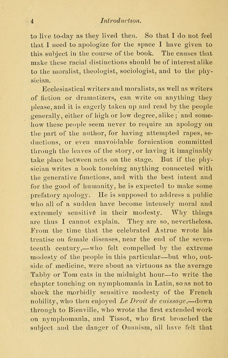 to live to-day as they lived then. So that I do not feel that 1 need to apologize for the space I have given to this snbject in the course of the book. The causes that make tliese racial distinctions should be of interest alike to the moralist, theologist, sociologist, and to the phy- sician. Ecclesiastical writers and moralists, as well as writers of fiction or dramatizers, can write on an^^thing they please, and it is eagerly taken up and read by the people generally, either of high or low degree, alike ; and some- how these people seem never to require an apology on the part of the author, for having attempted rapes, se- ductions, or even unavoidable fornication committed through the leaves of the stor^', or having it imaginably take place between acts on the stage. But if the ph}-- sician writes a book touching an^'thing connected with the generative functions, and with the best intent and for the good of humanity, he is expected to make some prefatory apology. He is supposed to address a public wlio all of a sudden have become intensely' moral and extremely sensitive in their modestj''. Wh}^ things are thus I cannot explain. They are so, nevertheless. From the time that the celebrated Astruc wrote his treatise on female diseases, near the end of the seven- teenth centur}'^,—who felt compelled by the extreme modesty of the people in this particular—but who, out- side of medicine, were about as virtuous as the average Tabby or Tom cats in the midnight hour—to write the chapter touching on nymphomania in Latin, so as not to shock the morbidly sensitive modest} of the French nobility, who then enjoyed Le Droit de cuissage,—down through to Bienville, who wrote the first extended work on nymphomania, and Tissot, who first broached the subject and the danger of Onanism, all have felt that