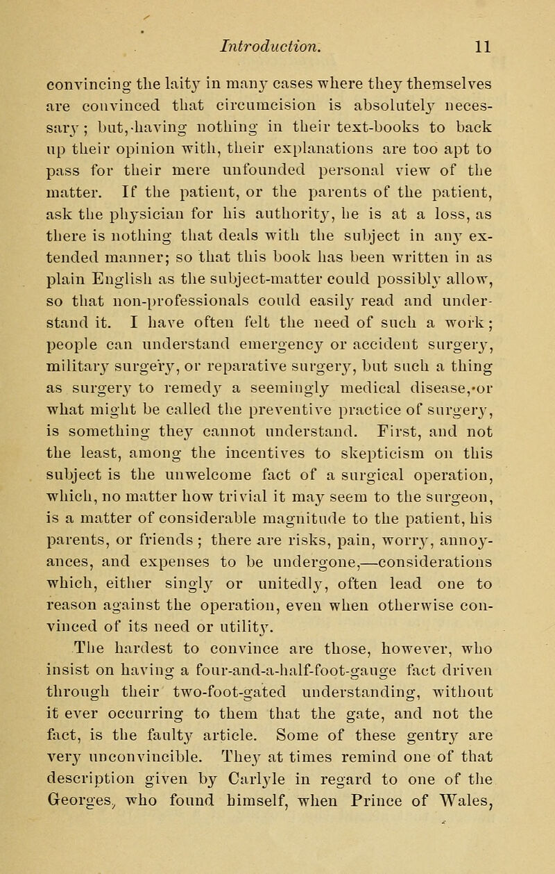 convincing the lait} in man}' cases where they themselves are convinced that circumcision is absolutel}' neces- sary-; but,-having nothing in their text-hooks to back up their opinion with, their explanations are too apt to pass for their mere unfounded personal view of the matter. If tiie patient, or the parents of the patient, ask the physician for his authority, he is at a loss, as there is nothing that deals with the subject in Viwy ex- tended manner; so that this book has been written in as plain English as the subject-matter could possibly allow, so that non-professionals could easily read and under- stand it. I have often felt the need of such a work; people can understand emergency or accident surgerj^, militarj^ surgery, or reparative surgery, but such a thing as surger}'to remed}' a seemingly medical disease,-or what might be called the preventive practice of surgery, is something they cannot understand. First, and not the least, among the incentives to skepticism on this subject is the unwelcome fact of a surgical operation, which, no matter how trivial it may seem to the surgeon, is a matter of considerable magnitude to the patient, his parents, or friends ; there are risks, pain, worry, annoy- ances, and expenses to be undergone,—considerations which, either singly or unitedly, often lead one to reason against the operation, even when otherwise con- vinced of its need or utilit3\ The hardest to convince are those, however, who insist on having a four-and-a-half-foot-gauge fact driven through their two-foot-gated understanding, without it ever occurring to them that the gate, and not the fact, is the fault}' article. Some of these gentry are very unconvincible. They at times remind one of that description given by Carlyle in regard to one of the Georges^ who found himself, when Prince of Wales,