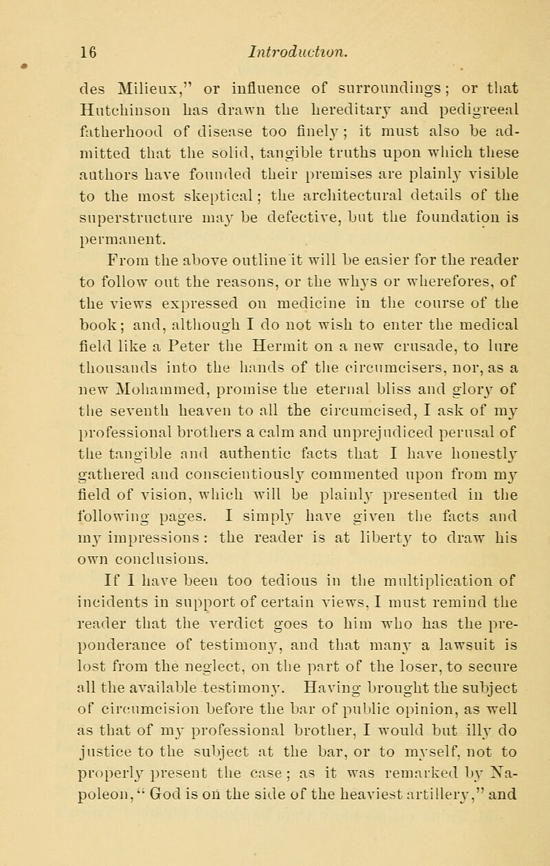 des Milieux, or influence of surroundings; or that Hutchinson has drawn the hereditary- and pedigreeal fatherhood of disease too finelj-; it must also be ad- mitted that the solid, tangible truths upon which these authors have founded their premises are plainl_y visible to the most skeptical; the architectural details of the superstructure may be defective, but the foundation is permanent. From the above outline it will be easier for the reader to follow out the reasons, or the Tsdiys or wherefores, of the views expressed on medicine in the course of the book; and, altliough I do not wish to enter the medical field like a Peter the Hermit on a new crusade, to lure thousands into the hands of the circumcisers, nor, as a new Mohammed, promise the eterual bliss and glory of tlie seventh heaven to all the circumcised, I ask of my professional brothers a calm and unprejudiced perusal of the tangible and authentic facts that I have honestly gathered and conscientiously commented upon from my field of vision, which Avill be plainly presented in the following pages. I simplv have given the facts aud m}' impressions : the reader is at libertj' to dravr his own conclusions. If 1 have been too tedious in the multiplication of incidents in support of certain views, I must remind the reader that the verdict goes to him who has the pre- ponderance of testimony, and that many a lawsuit is lost from the neglect, on the part of the loser, to secure all the available testimony. Having brought the subject of circmmcision before the bar of public opinion, as well as that of my professional brother, I would but illy do justice to the suliject at the bar. or to myself, not to properly present the case; as it was remarked by Xa- poleon, *•■ God is oil the side of the heaviest artillerj-, and.