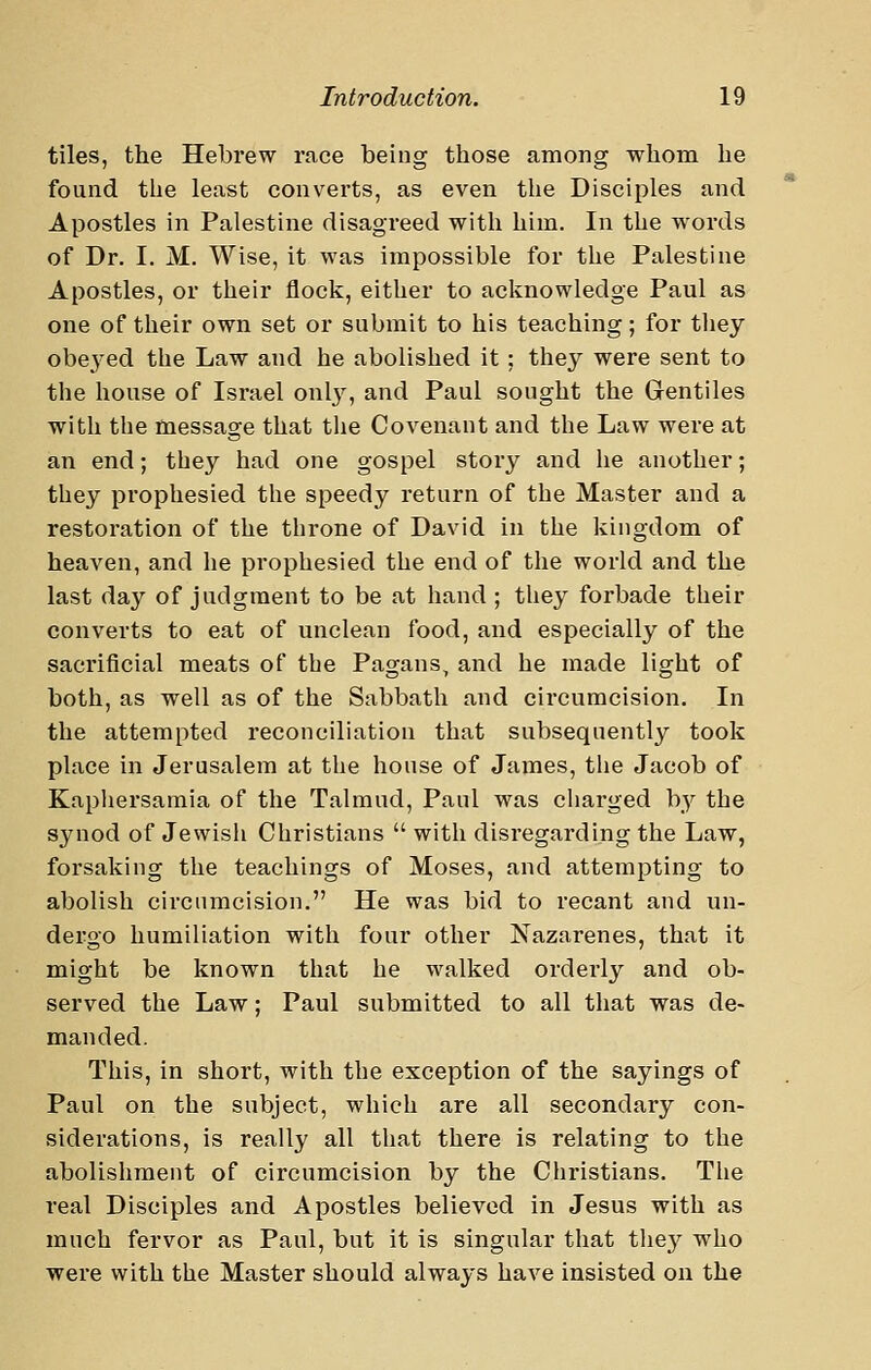 tiles, the Hebrew race being tliose among wliom he found the least converts, as even the Disciples and Apostles in Palestine disagreed with him. In the words of Dr. I. M, Wise, it was impossible for the Palestine Apostles, or their flock, either to acknowledge Paul as one of their own set or submit to his teaching; for they obe^-ed the Law and he abolished it; they were sent to the house of Israel onlj^, and Paul sought the Gentiles with the message that the Covenant and the Law were at an end; tbey had one gospel story and he another; they prophesied the speedy return of the Master and a restoration of the throne of David in the kingdom of heaven, and he prophesied the end of the world and the last day of judgment to be at hand ; they forbade their converts to eat of unclean food, and especially of the sacrificial meats of the Pagans, and he made light of both, as well as of the Sabbath and circumcision. In the attempted reconciliation that subsequently took place in Jerusalem at the house of James, the Jacob of Kaphersamia of the Talmud, Paul was charged by the synod of Jewish Christians  with disregarding the Law, forsaking the teachings of Moses, and attempting to abolish circumcision. He was bid to recant and un- dergo humiliation with four other Nazarenes, that it might be known that he walked orderly and ob- served the Law; Paul submitted to all that was de- manded. This, in short, with the exception of the sayings of Paul on the subject, which are all secondary con- siderations, is really all that there is relating to the abolishment of circumcision by the Christians. The real Disciples and Apostles believed in Jesus with as much fervor as Paul, but it is singular that the}'^ who were with the Master should always have insisted on the