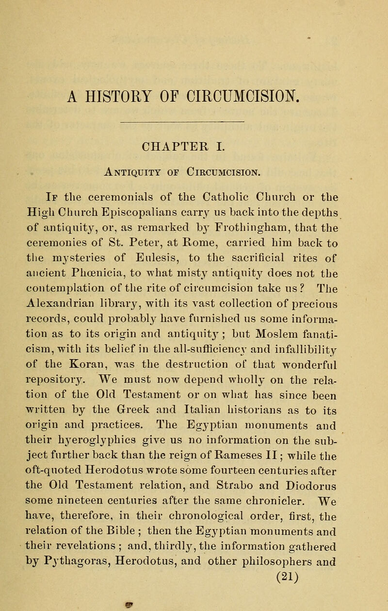 CHAPTER I. Antiquity of Circumcision. If the ceremonials of the Catholic Church or the High Church Episcopalians carry us back into the depths of antiquity, or, as remarked hy Frothingham, that the ceremonies of St. Peter, at Rome, carried him back to the mysteries of Eulesis, to the sacrificial rites of ancient Phoenicia, to what misty antiquity does not the contemplation of the rite of circumcision take us? The Alexandrian library, with its vast collection of precious records, could probably have furnished us some informa- tion as to its origin and antiquitj'; but Moslem fanati- cism, with its belief in the all-sufficiency and infallibility of the Koran, was the destruction of that wonderful repository. We must now depend wholly on the rela- tion of the Old Testament or on what has since been Written by the Greek and Italian historians as to its origin and practices. The Egyptian monuments and their hj'eroglyphics give us no information on the sub- ject further back than the reign of Rameses II; while the oft-quoted Herodotus wrote some fourteen centuries after the Old Testament relation, and Strabo and Diodorus some nineteen centuries after the same chronicler. We have, therefore, in their chronological order, first, the relation of the Bible ; then the Eg3fptian monuments and their revelations; and, thirdly, the information gathered by Pythagoras, Herodotus, and other philosophers and