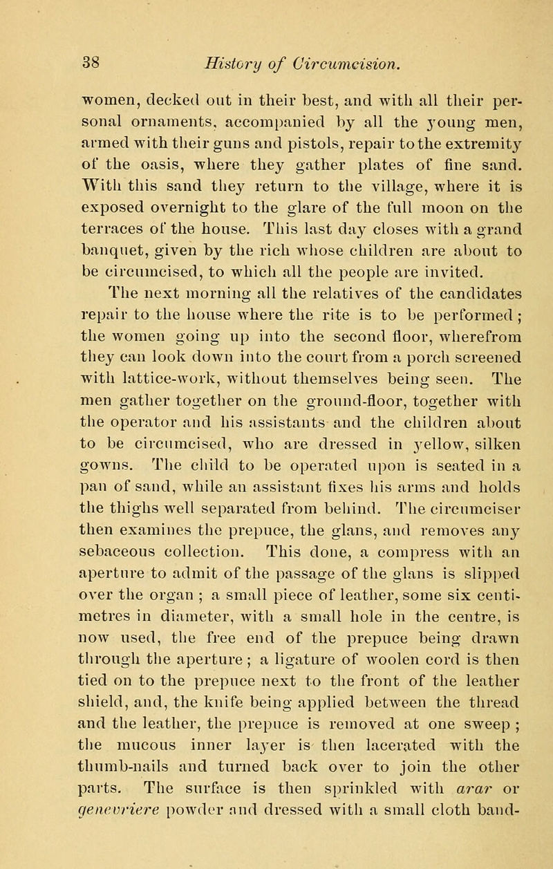 women, decked out in their best, and with all their per- sonal ornaments, accompanied by all the 3'oung men, armed with their guns and pistols, repair to the extremity of the oasis, where they gather plates of fine sand. With this sand tiiey return to the village, where it is exposed OA^ernight to the glare of the full moon on the terraces of the house. This last day closes with a grand banquet, given by the rich whose children are about to be circumcised, to which all the people are invited. The next moi'ning all the relatives of the candidates repair to the house where the rite is to be performed; the women going up into the second floor, wherefrom they can look down into the court from a porcli screened with lattice-work, without themselves being seen. The men gather together on the ground-floor, together with the operator and his assistants and the children about to be circumcised, who are dressed in 3'ellow, silken gowns. The child to be operated upon is seated in a pan of sand, while an assistant fixes liis arms and holds the tliighs well separated from behind. The circumciser then examines the pi'epuce, the glans, and removes any sebaceous collection. This done, a compress with an aperture to admit of the passage of the glans is slipi)ed over the organ ; a small piece of leather, some six centi- metres in diameter, with a small hole in the centre, is now used, the free end of the prepuce being drawn through the aperture; a ligature of woolen cord is then tied on to the prepuce next to the front of the leather shield, and, the knife being applied between the thread and the leather, the prepuce is removed at one sweep ; the mucous inner layer is then lacerated with the thumb-nails and turned back over to join the other parts. The surface is then sprinkled with arar or genevriere powder nnd dressed with a small cloth band-