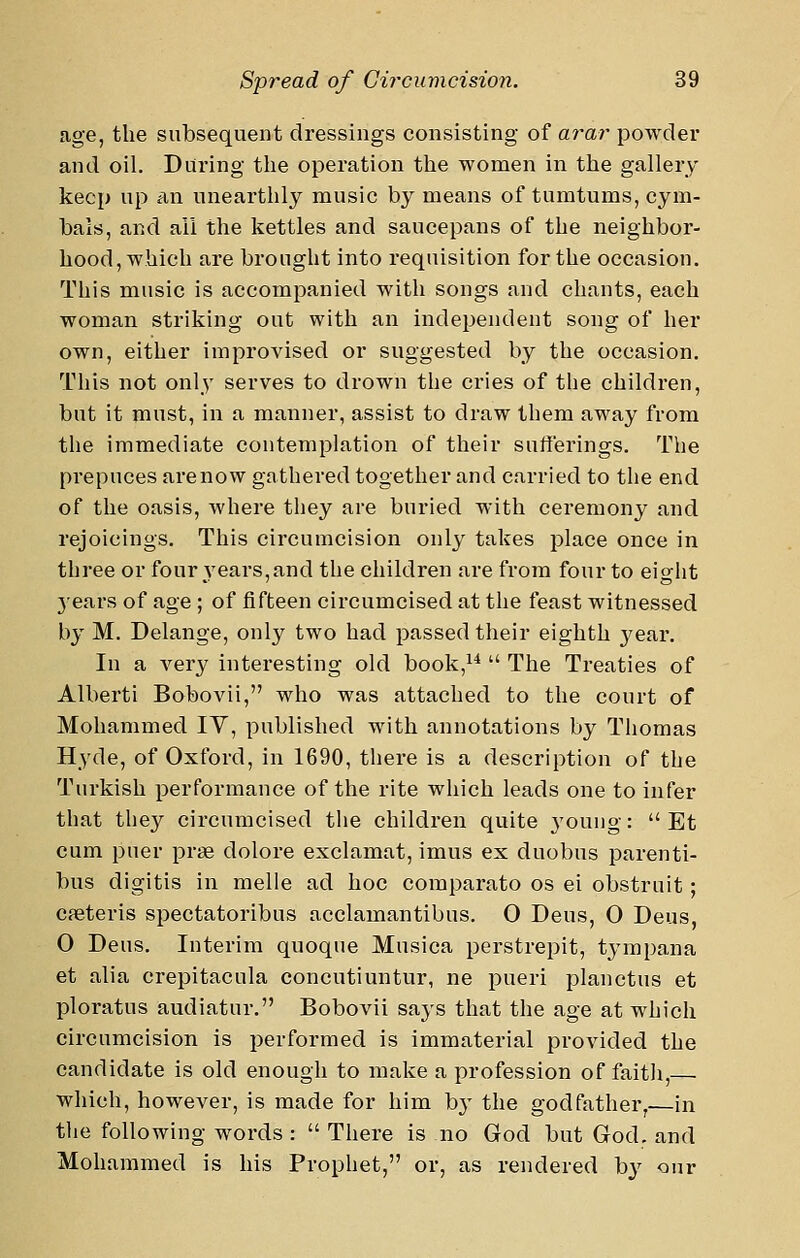 age, the subsequent dressings consisting of arar powder and oil. During the operation the women in the gallery keep up A,\\ unearthly music by means of tumtums, cym- bals, and ail the kettles and saucepans of the neighbor- hood, which are brought into requisition for the occasion. This music is accompanied with songs and chants, each woman striking out with an independent song of her own, either improvised or suggested by the occasion. This not only serves to drown the cries of the children, but it must, in a manner, assist to draw them away from the immediate contemplation of their sufferings. The prepuces arenow gathered together and carried to the end of the oasis, where they are buried with ceremony and rejoicings. This circumcision only takes place once in three or four years, and the children are from four to eight 5'ears of age ; of fifteen circumcised at the feast witnessed by M. Delange, only two had passed their eighth j^ear. In a very interesting old book,^*  The Treaties of Alberti Bobovii, who was attached to the court of Mohammed IV, published with annotations by Thomas Hyde, of Oxford, in 1690, there is a description of the Turkish performance of the rite which leads one to infer that they circumcised the children quite 3'ouug:  Et cum puer prae dolore exclamat, imus ex duobus parenti- bus digitis in melle ad hoc comparato os ei obstruit; cseteris spectatoribus acclamantibus. 0 Deus, 0 Deus, 0 Deus, Interim quoque Musica perstrepit, tympana et alia crepitacula concutiuntur, ne pueri planctus et ploratus audiatur. Bobovii says that the age at which circumcision is performed is immaterial provided the candidate is old enough to make a profession of faith, which, however, is made for him b}' the godfather,—in the following words :  There is no God but God. and Mohammed is his Prophet, or, as rendered by our