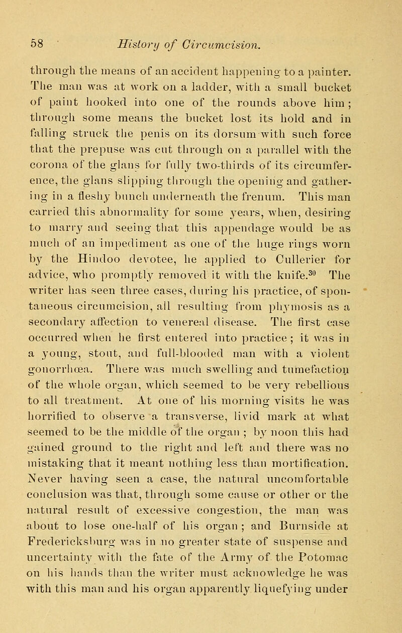 througli the ineaus of an accident happening to a painter. The man was at work on a ladder, with a small bucket of paint hooked into one of tlie rounds above him ; through some means the bucket lost its hold and in falling struck tlie penis on its dorsum with such force that the prepuse was cut througli on a parallel with the corona of the glans for fully two-thirds of its circumfer- ence, the glans slipping through the opening and gather- ing in a fleshy bunch underneath the frenum. This man carried this abnormality for some 3ears, when, desiring to many and seeing tiiat this appendage would be as much of an impediment as one of the huge rings worn by the Hindoo devotee, he applied to Cullerier for advice, who promi)tly removed it with tlie knife.^ The writer has seen tliree cases, during his practice, of spon- taneous circumcision, ail resulting from pliymosis as a secondary affection to venereal disease. The first case occurred wlien he first entered into practice; it was in a young, stout, and full-blooded man with a Adolent gonorrlio3a. There was much swelling and tumefactioii of the whole organ, which seemed to be A^ery rebellious to all treatment. At one of his morning visits he was horrified to observe a transverse, livid mark at what seemed to be the middle of the organ ; by noon this had gained ground to the right and left and there was no mistaking that it meant nothing less than mortification. Never having seen a case, the natural uncomfortable conclusion was that, through some cause or other or the natural result of excessive congestion, the man was about to lose one-iinlf of his organ ; and Burnside at Fredericksburg wns in no grenter state of suspense and uncertainty with the fate of the Army of the Potomac on liis hands than the writer must acknowledge he was with this man and his organ apparently liquefying under