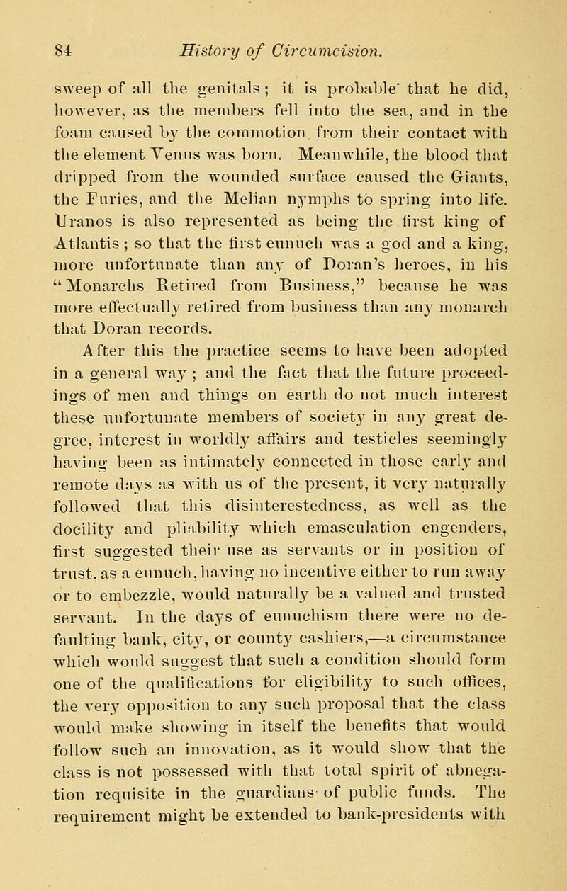 sweep of all the genitals; it is probable'that he did, however, as the members fell into the sea, and in the foain caused b^^ the commotion from their contact with the element Yeniis was born. Meanwhile, the blood that dripped from the wounded surface caused the Giants, the Furies, and the Melian nymphs to spring into life. tJranos is also represented as being the first king of Atlantis; so that the first eunuch was a god and a king, more unfortunate than any of Doran's heroes, in his  Monarchs Retired from Business, because he was more effectually retired from business than any monarch that Doran records. After this the practice seems to ha^-e been adopted in a general wa}^; and the fnct that the future proceed- ings, of men and things on earth do not much interest these unfortunate members of societ}' in an3^ great de- gree, interest in worldly affairs and testicles seemingly having been as intimately connected in those early and remote days as with us of the present, it yaxy natnrall3' followed that this disinterestedness, as well as the docility and pliability which emasculation engenders, first suggested their use as servants or in position of trust, as a eunuch, having no incentive either to run away or to embezzle, would naturally be a valued and trusted servant. In the days of eunuchism there were no de- faulting bank, city, or county cashiers,—a circumstance which would suggest that such a condition should form one of the qualifications for eligibility to such offices, the very opposition to any such proposal that the class would make showing in itself the benefits that would follow such an innovation, as it would show that the class is not possessed witli that total spirit of abnega- tion requisite in the guardians of public funds. The requirement might be extended to bank-presidents with