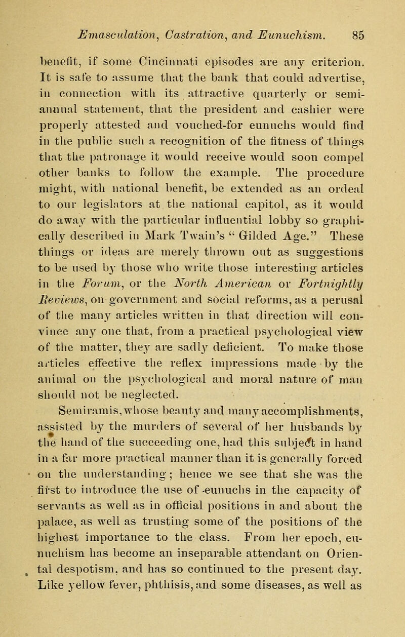 benefit, if some Cincinnati episodes are any criterion. It is safe to assume that tlie bank that could advertise, ill connection with its attractive quarterly' or semi- annual statement, that the president and cashier were properly- attested and vouciied-for eunuchs would find in the public sucli a recognition of the fitness of things tliat the patronage it would receive would soon compel otlier banks to follow the example. The procedure might, with national benefit, be extended as an ordeal to our legislators at tiie national capitol, as it would do away with the particular influential lobby so graphi- cally described in Mark Twain's  Gilded Age. These things or ideas are merely thrown out as suggestions to be used b3' those who wn'ite those interesting articles in the Forum, or the North Americayi or Fortnightly Reviews, on government and social reforms, as a perusal of the man}' articles written in that direction will con- vince any one that, from a practical psj'chological view of the matter, the^- are sadly deJicient. To make those ailicles effective the reflex impressions made by the animal on the psj'chological and moral nature of man should not be neglected. Semiramis, whose beautj' and many accomplishments, assisted by the murders of several of her husbands by the hand of the succeeding one, had this subjecft in hand in a far more practical manner than it is generally forced on the understanding; hence we see that she was the first to introduce the use of eunuchs in the capacitj^ of servants as well as in official positions in and about the palace, as well as trusting some of the positions of the highest importance to the class. From her epoch, eu- nuchism has become an inseparable attendant on Orien- tal despotism, and has so continued to the present day. Like yellow fever, phthisis, and some diseases, as well as