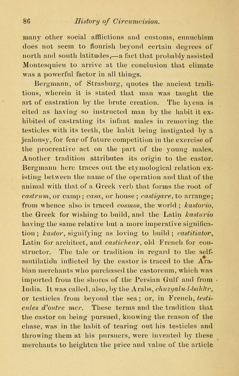 many otlier social afflictions and customs, ennncbism does not seem to flourish beyond certain degrees of north and south latitudes,—a Tact that probably assisted Montesquieu to arrive at tlie conclusion that climate was a powerful factor in all things. Bergmann, of Strasburg, quotes the ancient tradi- tions, wherein it is stated that man was taught the art of castration by the brute creation. The hyena is cited as having so instructed man by the habit it ex- hibited of castrating its infant males in removing the testicles with its teetii, the habit being instigated by a jealousy, for fear of future competition in the exercise of the procreative act on the part of the young males. Another tradition attributes its origin to the castor. Bergmann here traces out the et} mological relation ex- isting between the name of the operation and that of the animal with that of a Greek verb tliat forms the root of castritm^ or camp ; casa, or house ; castigare, to arrange; from whence also is traced cosmos, the world ; kastorio, the Greek for wishing to build, and the Latin kasturio having the same relative but a more imperative significa- tion ; kastor, signifjing as loving to build ; vastitiator, Latin for arcliitect, and casticheur, old French for con- structor. The tale or tradition in regard to the self- mutilatic)'n inflicted by the castor is traced to the Ara- bian merchants who purcliased the castoreum, which was imported from the sliores of the Persian Gulf and from India. It was called, also, by tlie Arabs, chuzyalu-l-bahhr, or testicles from bej'ond the sea; or, in French, testi- cules cfoutre mer. These terms and the tradition that the castor on being pursued, knowing the reason of the chase, was in the habit of tearing out liis testicles and throwing them at his pursuers, were invented b}- these merchants to heighten the price and value of the article