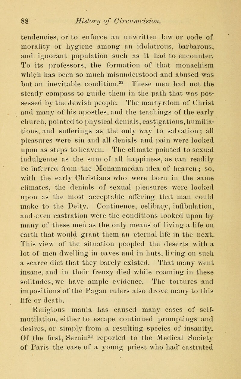 tendencies, or to enforce an nnwritten law or code of morality or hygiene among an idolatrous, barbarous, and ignorant population such as it had to encounter. To its professors, the formation of that monachism whiph has been so much misunderstood and abused was but an inevitable condition.^^ Tliese men had not the stead3' compass to guide them in the path that was pos- sessed by the Jewish people. The mart^-rdom of Clirist and many of his apostles, and tiie teachings of the early church, pointed to phj'sical denials, castigations, humilia- tions, and sutierings as the oid^'wa}'^ to salvation; all pleasures were sin and all denials and pain were looked upon as steps to heaven. The climate pointed to sexual indulgence as the sum of all happiness, as can readily be inferred from the Mohammedan idea of heaven; so, witli the earl}' Christians who were born in the same climates, the denials of sexual pleasui'es were looked upon as the most acceptable offering that man could make to the Deit\'. Continence, celibacy, infibulation, and even castration were the conditions looked upon by many of these men as the only means of living a life on earth that would grant them an eternal life in the next. This view of the situation peo[)led the deserts with a lot of men dwelling in caves and in huts, living on such a scarce diet that they barely existed. That many went insane, and in their frenzy died while roaming in these solitudes, we have ample evidence. The tortures and impositions of the Pagan rulers also drove man^^ to this life or death. Religious mania has caused man}' cases of self- mutilation, either to escape continued promptings and desires, or simply from a resulting species of insanity. Of the first, Sernin^^ reported to the Medical Societ}' of Paris the case of a young priest who had' castrated