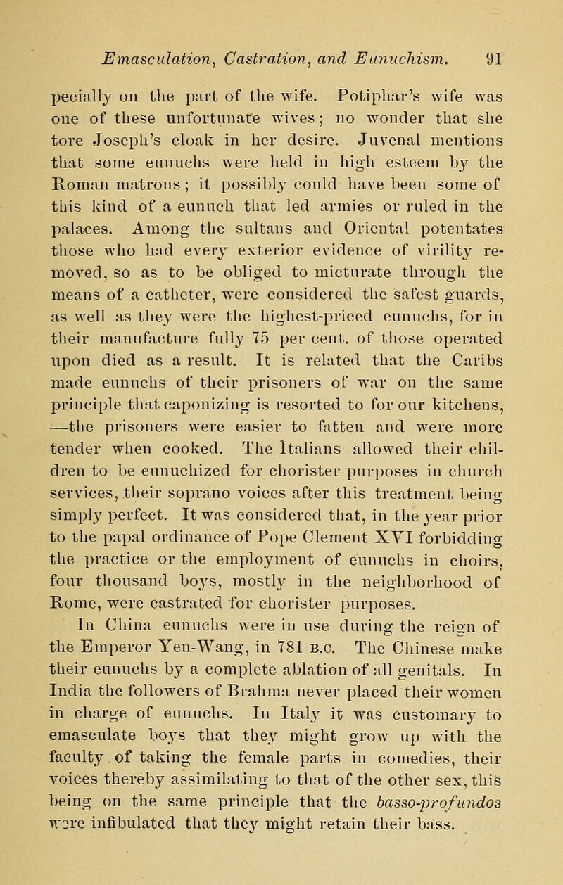 pecially on the part of the wife. Potiphar's wife was one of these unfortunate wives; no wonder that she tore Joseph's cloak in her desire. Juvenal mentions that some eunuchs were held in higli esteem by the Roman matrons ; it possibly could have been some of this kind of a eunuch that led armies or ruled in the palaces. Among the sultans and Oriental potentates those who had every exterior evidence of virility re- moA'ed, so as to be obliged to micturate through the means of a catheter, were considered the safest guards, as well as they were the highest-priced eunuchs, for in their manufacture fully 75 per cent, of those operated upon died as a result. It is related that the Caribs made eunuchs of their prisoners of war on the same principle that caponizing is resorted to for our kitchens, —the prisoners were easier to fatten and were more tender when cooked. The Italians allowed their chil- dren to be eunuchized for chorister purposes in church services, their soprano voices after this treatment beino- simpl}^ perfect. It was considered that, in the 3'ear prior to the papal ordinance of Pope Clement XVI forbidding the practice or the emplo^nnent of eunuchs in choirs, four thousand boj's, mostly in the neighborhood of Rome, were castrated for chorister purposes. In China eunuchs were in use during the reign of the Emperor Yen-Wang, in 781 B.C. The Chinese make their eunuchs by a complete ablation of all genitals. In India the followers of Brahma never placed their women in charge of eunuchs. In Italj^ it was customary to emasculate boj^s that they might grow up with the faculty of taking the female parts in comedies, their voices thereby assimilating to that of the other sex, this being on the same principle that the basso-profundos W2re infibulated that they might retain their bass.