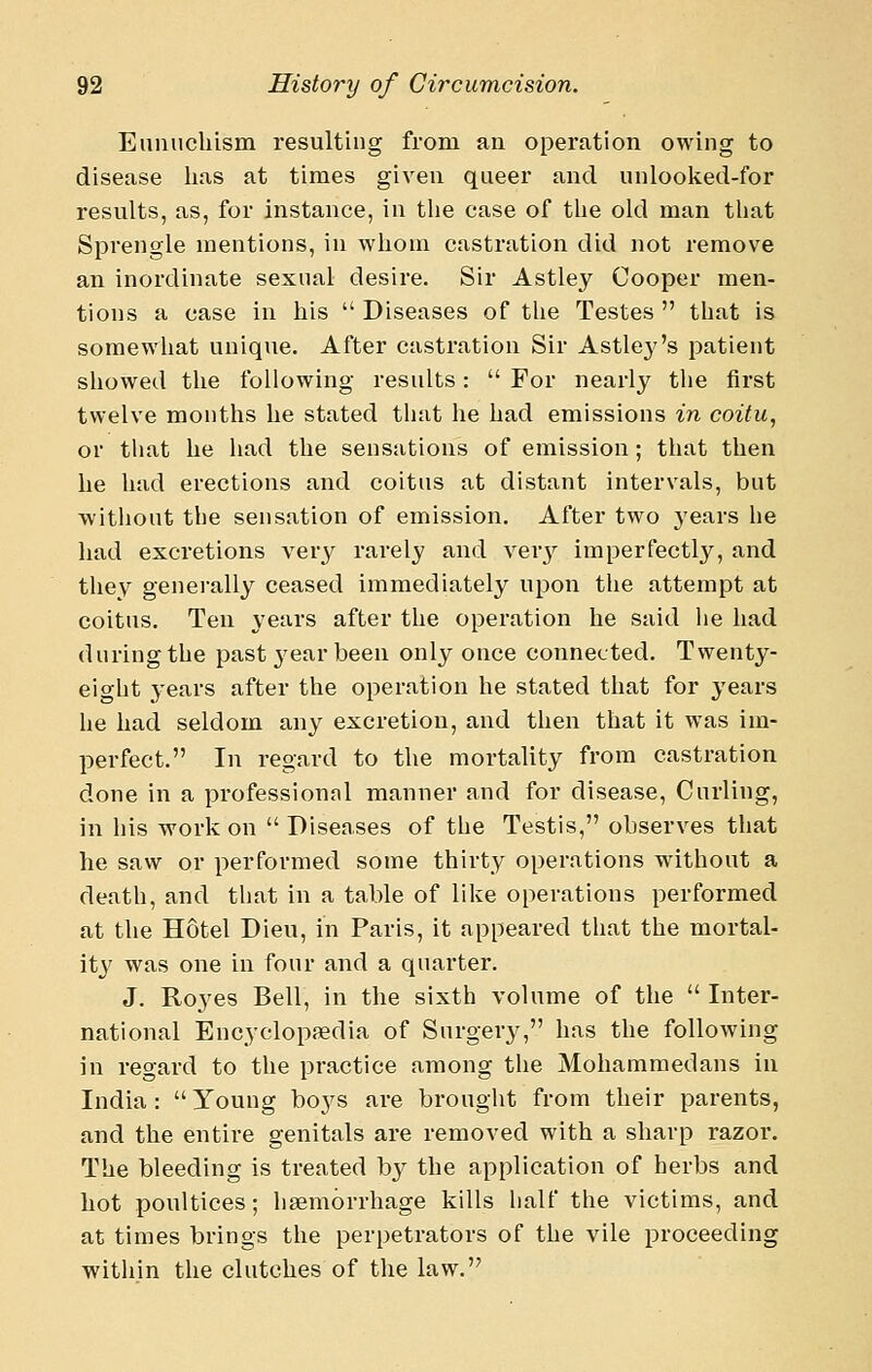 Eunuchism resulting from an operation owing to disease has at times given queer and unlooked-for results, as, for instance, in the case of the old man that Sprengle mentions, in whom castration did not remove an inordinate sexual desire. Sir Astley Cooper men- tions a case in his  Diseases of tlie Testes  that is somewhat unique. After castration Sir Astley's patient showed the following results:  For nearly the first twelve months he stated that he had emissions in coitu, or that he had the sensations of emission; that then he had erections and coitus at distant intervals, but without the sensation of emission. After two years he had excretions very rarely and ver}'- imperfectly, and they generally ceased immediately upon the attempt at coitus. Ten years after the operation he said he had during the past year been only once connected. Twenty- eight 3'ears after the operation he stated that for years he had seldom any excretion, and then that it was im- perfect. In regard to the mortality from castration done in a professionnl manner and for disease, Curling, in his work on  Diseases of the Testis, observes that he saw or performed some thirty operations without a death, and that in a table of like operations performed at the Hotel Dieu, in Paris, it appeared that the mortal- ity was one in four and a quarter. J. Royes Bell, in the sixth volume of the  Inter- national Encyclopaedia of Surgery, has the following in regard to the practice among the Mohammedans in India: Young boj^s are brought from their parents, and the entire genitals are removed with a sharp razor. The bleeding is treated b}^ the application of herbs and hot ponltices; haemorrhage kills half the victims, and at times brings the perpetrators of the vile proceeding within the clutches of the law.