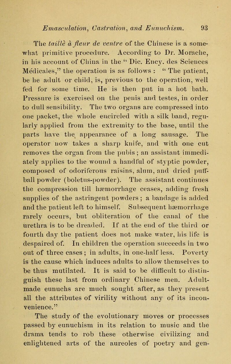 The ta.ille a fleur de ventre of the Chinese is a some- what primitive procedure. According to Dr. Morache, in his account of China in the  Die. Ency. des Sciences Medicates, tlie operation is as follows :  The patient, be he adult or child, is, previous to the operation, well fed for some time. He is then put in a hot bath. Pressure is exercised on the penis and testes, in order to dull sensibilit3^ The two organs are compressed into one packet, the whole en.circled with a silk band, regu- larly applied from the extremit}^ to the base, until the parts have the appearance of a long sausage. The operator now takes a sharp knife, and with one cut removes the organ from the puljis ; an assistant immedi- ately applies to the wound a handful of styptic powder, composed of odoriferous raisins, alum, and dried putt- ball powder (boletns-i)owder). The assistant continues the compression till haemorrhage ceases, adding fresh supplies of the astringent powders ; a bandage is added and the patient left to himself. Subsequent haemorrhage rarely occurs, but obliteration of the canal of the urethra is to be dreaded. If at the end of the third or fourth da}'^ the patient does not make water, his life is despaired of. In children the operation succeeds in two out of three cases ; in adults, in one-half less. Poverty is the cause which induces adults to allow themselves to be thus mutilated. It is said to be difficult to distin- guish, these last from ordinary Chinese men. Adult- made eunuchs are much sought after, as they present all the attributes of virility without any of its incon- venience. The study of the evolutionary moves or processes passed by eunuchism in its relation to music and the di'ama tends to rob these otherwise civilizing and enlightened arts of the aureoles of poetry and gen-