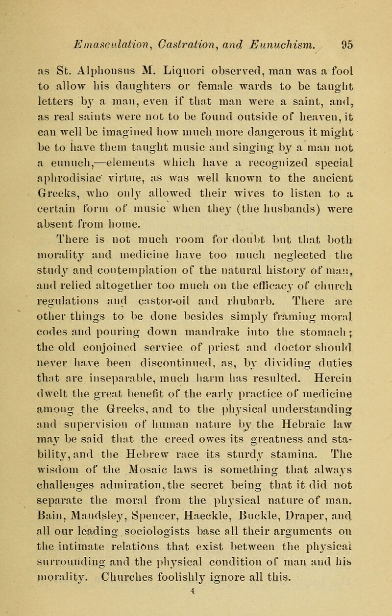 as St. Alphonsns M. Liquori observed, rna,n was a fool to allow his daughters or female wards to be taught letters b}' a inau, eveu if that man were a saint, and, as real saints were not to be found outside of heaven, it can well be imagined how much more dangerous it might be to liave them taught music and singing by a man not a eunuch,—elements which have a recognized special aphrodisiac virtue, as was well known to the ancient Greeks, who onl^- allowed their wives to listen to a certain form of music when thej' (the husbands) were absent from home. There is not much room for doubt but that both morality and medicine have too much neglected tlie study and contemplation of the natural history of ma:;, and relied altogether too much on the efficacy of church regulations and castor-oil and rhubarb. There are other things to be done l)esi(les simply framing mor:il codes and pouring down mandrake into the stomach ; the old conjoined service of priest and doctor sliouhl never have been discontinued, as, by dividing duties th:it are inseparable, much harm has resulted. Herein dwelt the great benefit of the early practice of medicine among the Greeks, and to the ph^ysical understanding and supervision of human nature by the Hebraic law may be said that the creed owes its greatness and sta- bility, and the Hebrew race its sturdy stamina. The wisdom of the Mosaic laws is something that always challenges admiration, the secret being that it did not separate the moral from the physical nature of man. Bain, Maudsley, Spencer, Haeckle, Buckle, Draper, and all our leading.sociologists base all their arguments on the intimate relations that exist between the ph3^sical surrounding and the physical condition of man and his moralit}'. Churches foolishly ignore all this. 4