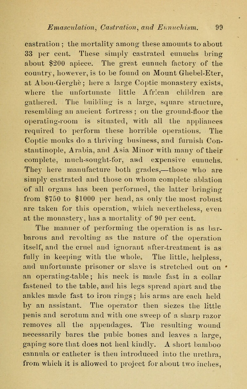 castration ; the mortality among these amounts to about 33 per cent. These simi)ly castrated eunuchs bring about $200 apiece. Tlie great eunuch factor3' of the country, however, is to be found on Mount Ghebel-Eter, at Abou-Gerghe ; liere a large Coptic monaster}^ exists, where the unlbrtunate little African children are gathered. Tlie building is a large, square structure, ]-esembling an ancient fortress ; on the ground-floor the operating-room is situated, with all the ap[)liances required to perform these horrible operntions. The Coptic monks do a thriving business, and furnish Con- stantinople, Arabia, and Asia Minor with manj' of their complete, mueh-sought-for, and expensive eunuchs. They here manufacture both grades,—those who are simpl}^ castrated and those on whom complete ablation of all organs has been performed, the latter bringing from $750 to $1000 per head, as only the most robust are taken for this operation, which nevertheless, even at the monastery, has a mortalit}' of 90 per cent. The manner of performing the operation is as bar- barous and revolting as the nature of the operation itself, and the cruel and ignorant after-treatment is as full^' in keeping with the whole. The little, helpless, and unfortunate prisoner or slave is stretched out on an operating-table; his neck is made fast in a collar ftxstened to the table, and his legs spread apart and the ankles made fast to iron rings; his arms are each held by an assistant. The operator then siezes the little penis and scrotum and with one sweep of a sharp razor removes all the appendages. The resulting wound necessarily bares the pubic bones and leaves a large, gaping sore that does not heal kindly-. A short bamboo cannula or catheter is then introduced into the ui-ethra, from which it is allowed to project for about two inches,