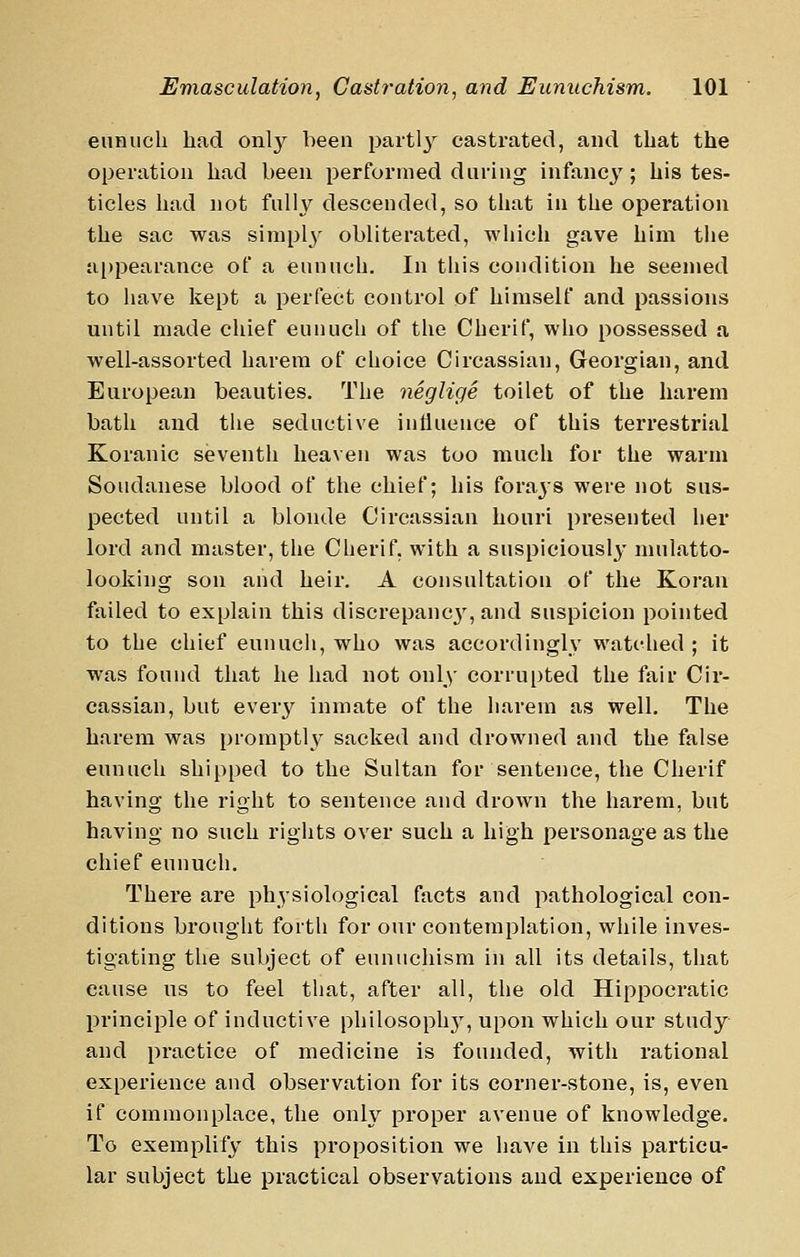 eunuch had only been partl}'^ castrated, and that the operation had been performed during infancy; his tes- ticles had not fully descended, so that in the operation the sac was simply obliterated, which gave him the a[)pearance of a eunuch. In this condition he seemed to have kept a perfect control of himself and passions until made chief eunuch of the Cherif, who possessed a well-assorted harem of choice Circassian, Georgian, and European beauties. The neglige toilet of the harem bath and the seductive influence of this terrestrial Koranic seventh heaven was too much for the warm Soudanese blood of the chief; his forays were not sus- pected until a blonde Circassian houri presented her lord and master, the Cherif, with a suspiciously mulatto- looking son and heir. A consultation of the Koran failed to explain this discrepanc3', and suspicion pointed to the chief eunuch, who was accordingly watched ; it was found that he had not only corrupted the fair Cir- cassian, but every inmate of the harem as well. The harem was promptly sacked and drowned and the false eunuch shipped to the Sultan for sentence, the Cherif having the right to sentence and drown the harem, but having no such rights over such a high personage as the chief eunuch. There are physiological facts and pathological con- ditions brought forth for our contemplation, while inves- tigating the subject of eunuchism in all its details, that cause us to feel that, after all, the old Hippocratic principle of inductive philosoph}^ upon which our study and practice of medicine is founded, with rational experience and observation for its corner-stone, is, even if commonplace, the only proper avenue of knowledge. To exemplify this proposition we have in this particu- lar subject the practical observations and experience of