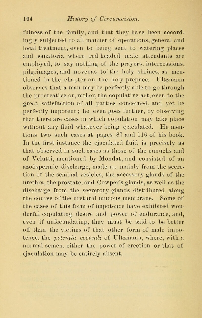 fulness of the familj', and tliat the}' have been accord- ingl}' subjected to all manner of operations, general and local treatment, even to being sent to watering places and sanatoria where red headed male attendants are emplo3'ed, to sa}- nothing of the pra3ers, intercessions, pilgrimages, and novenas to the holy shrines, as men- tioned in the chapter on the holy prepuce. Ultzmann observes that a man may be perfeetlj' able to go through the procreative or, rather, the copulative act, even to the great satisfaction of all parties concerned, and yet be perfectl}^ impotent; he even goes further, by observing tliat there are cases in which copulation maj^ take place without an}^ fluid whatever being ejaculated. He men- tions two such cases at pages 87 and 116 of his book. In the first instance the ejaculated fluid is precisely as that observed in such cases as those of the eunuchs and of Yelutti, mentioned hy Mondat, and consisted of an azoospermia discharge, made up mainly from the secre- tion of the seminal vesicles, the accessory glands of the urethra, the prostate, and Cowper's glands, as well as the discharge from the secretor}^ glands distributed along the course of the urethral mucous membrane. Some of the cases of this form of impotence have exhibited won- derful copulating desire and power of endurance, and, even if unfecundating, they must be said to be better off than the victims of that other form of male impo- tence, the poteyitia coeiindi of Ultzmann, where, with a normal semen, either the power of erection or that of ejaculation may be entirely absent.