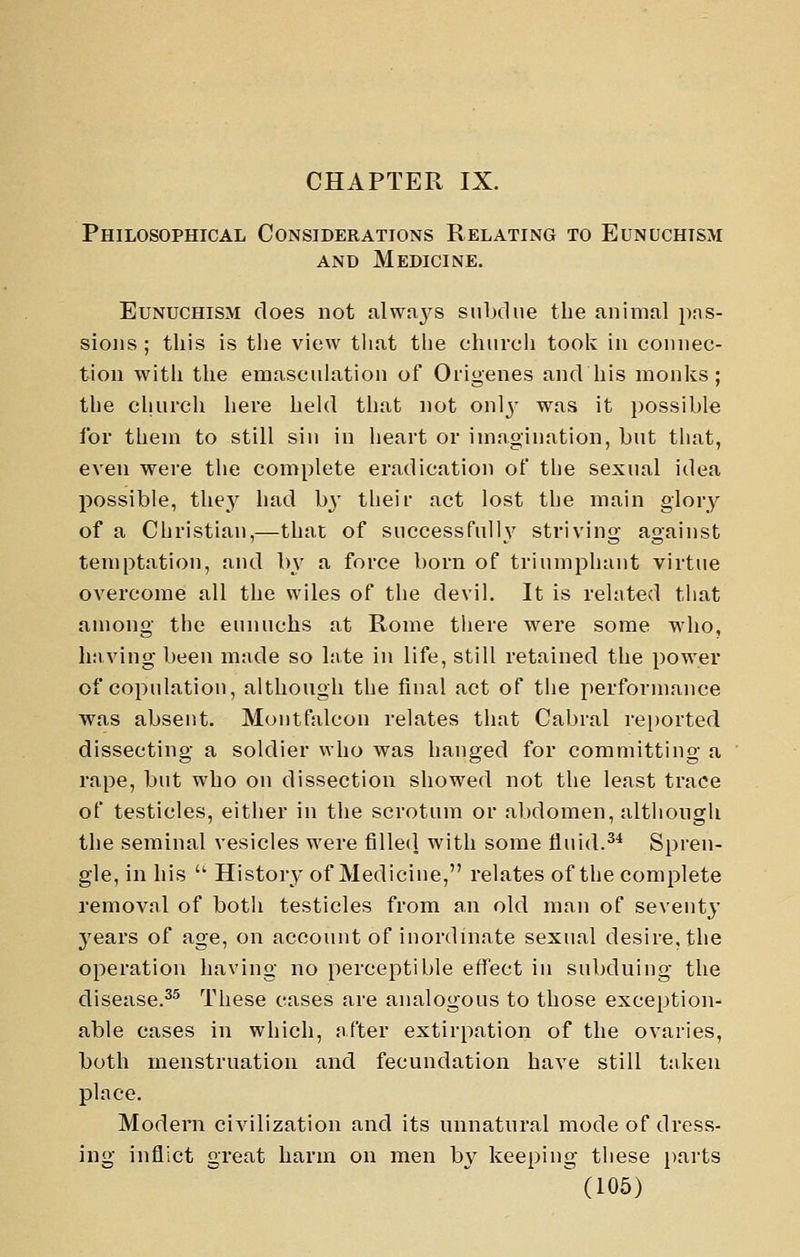 CHAPTER IX. Philosophical Considerations Relating to Eunuchism AND Medicine. Eunuchism does not alwa3's siilKlue the animal pns- sioiis ; this is the view that the church took in connec- tion with the eniasciihition of Origenes and his monks; the church here heUl that not onlj- was it possible for them to still sin in heart or imagination, but that, even were the complete eradication of the sexual idea possible, they had b^' their act lost the main glory of a Christian,—that of successfully striving against temptation, and by a force born of triumphant virtue overcome all the wiles of the devil. It is related that among the eunuchs at Rome tliere were some who, having been made so Inte in life, still retained the power of copulatiou, although the final act of the performance was absent. Montfalcon relates that Cabral rei)orted dissecting a soldier who was hanged for committing a rape, but who on dissection showed not the least trace of testicles, either in the scrotum or abdomen, although the seminal vesicles were filled with some flu id.^* Spren- gle, in his '' History of Medicine, relates of the complete removal of both testicles from an old man of seventy years of age, on account of inordinate sexual desire, the operation having no perceptible effect in subduing the disease.^^ These cases are analogous to those exception- able cases in which, after extirpation of the ovaries, both menstruation and fecundation have still taken place. Modern civilization and its unnatural mode of dress- ing inflict great harm on men by keeping these parts