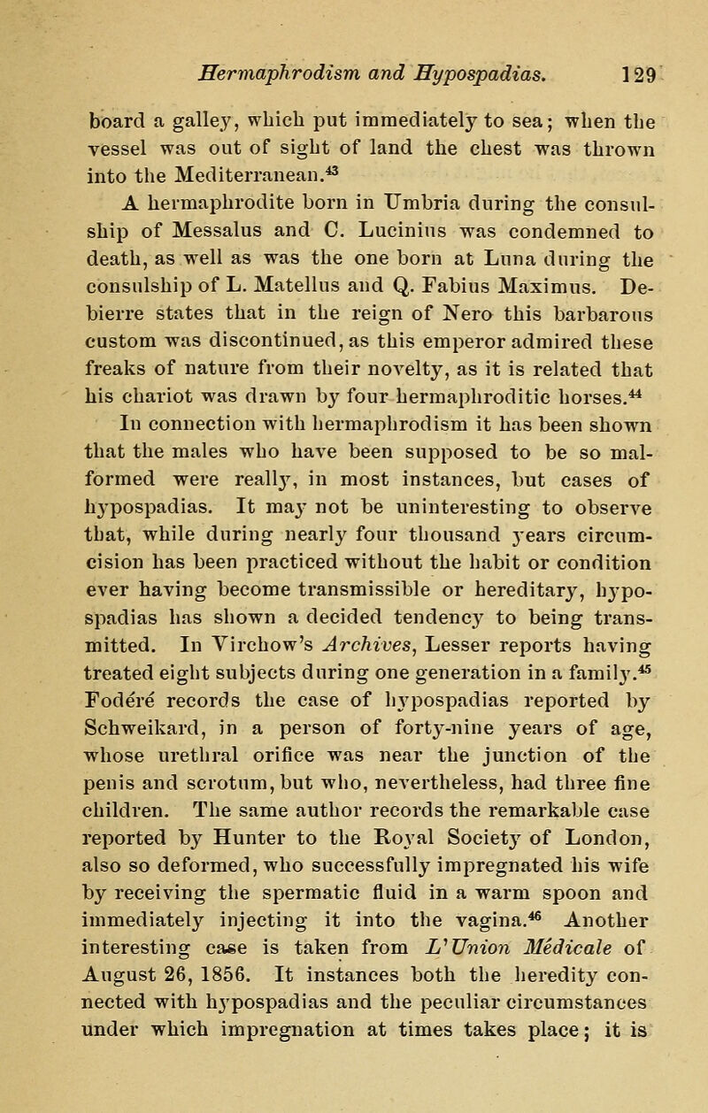 board a galley, which put immediately to sea; when the vessel was out of sight of land the chest was thrown into the Mediterranean.*^ A hermaphrodite born in Umbria during the consul- ship of Messalus and C. Lucinins was condemned to death, as well as was the one born at Luna during the consulship of L. Matellus and Q. Fabius Maximus. De- bierre states that in the reign of Nero this barbarous custom was discontinued, as this emperor admired these freaks of nature from their novelty, as it is related that his chariot was drawn by four hermaphroditic horses.^ In connection with hermaphrodism it has been shown that the males who have been supposed to be so mal- formed were reallj'^, in most instances, but cases of hypospadias. It ma^^ not be uninteresting to observe that, while during nearly four thousand j-ears circum- cision has been practiced without the habit or condition ever having become transmissible or hereditary, h^-po- spadias has shown a decided tendency to being trans- mitted. In Virchow's Archives, Lesser reports having treated eight subjects during one generation in a famil3'.*' Fodere records the case of In^pospadias reported by Schweikard, in a person of forty-nine years of age, whose urethral orifice was near the junction of the penis and scrotum, but who, neA'ertheless, had three fine children. The same author records the remarkable case reported by Hunter to the Royal Soeietj'' of London, also so deformed, who successfully impregnated his wife by receiving the spermatic fluid in a warm spoon and immediately injecting it into the vagina.^ Another interesting case is taken from L''Union 3Iedicale of August 26, 1856. It instances both the heredity con- nected with hj'pospadias and the peculiar circumstances under which impregnation at times takes place; it is
