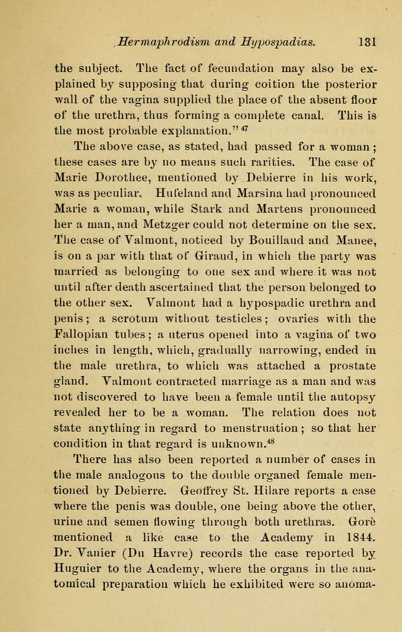 the subject. The fact of fecundation may also be ex- plained by supposing that during coition the posterior wall of the vagina supplied the place of the absent floor of the urethra, thus forming a complete canal. This is the most probable explanation.^^ The above case, as stated, had passed for a woman; these cases are by no means such rarities. The case of Marie Dorothee, mentioned by Debierre in his work, was as peculiar, Hufeland and Marsina had pronounced Marie a woman, while Stark and Martens pronounced her a man, and Metzger could not determine on the sex. The case of Valmont, noticed by Bouillaud and Manee, is on a par with that of Giraud, in which the party was married as belonging to one sex and where it was not until after death ascertained that the person belonged to the other sex. Valmont had a hypospadic urethi'a and penis ; a scrotum witliout testicles; ovaries with the Fallopian tubes; a uterus opened into a vagina of two inches in length, which, gradually narrowing, ended in tiie male urethra, to which was attached a prostate gland. Valmont contracted marriage as a man and was not discovered to have been a female until the autopsy revealed her to be a woman. The relation does not state anything in regard to menstruation; so that her condition in that regard is unknown.*^ There has also been reported a number of cases in the male analogous to the double organed female men- tioned by Debierre. Geoffrey St. Hilare reports a case where the penis was double, one being above the other, urine and semen flowing through both urethras. Gore mentioned a like case to the Academy in 1844. Dr. Vanier (Du Havre) records the case reported by Huguier to the Academ^^, where the organs in the ana- tomical preparation which he exhibited were so anoma-