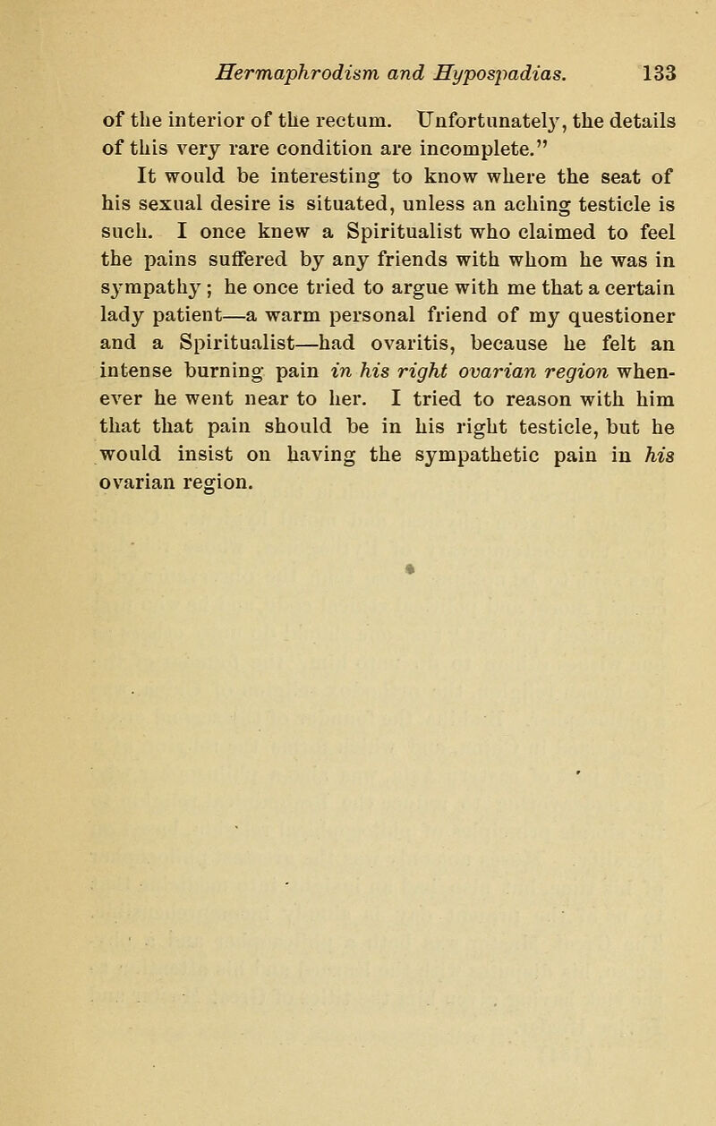 of the interior of the rectum. Unfortunatelj', the details of this very rare condition are incomplete. It would be interesting to know where the seat of his sexual desire is situated, unless an aching testicle is such. I once knew a Spiritualist who claimed to feel the pains suffered by any friends with whom he was in S3'mpatliy; he once tried to argue with me that a certain lady patient—a warm personal friend of my questioner and a Spiritualist—had ovaritis, because he felt an Intense burning pain in his right ovarian region when- ever he went near to her. I tried to reason with him that that pain should be in his right testicle, but he would insist on having the sympathetic pain in his ovarian regrion.