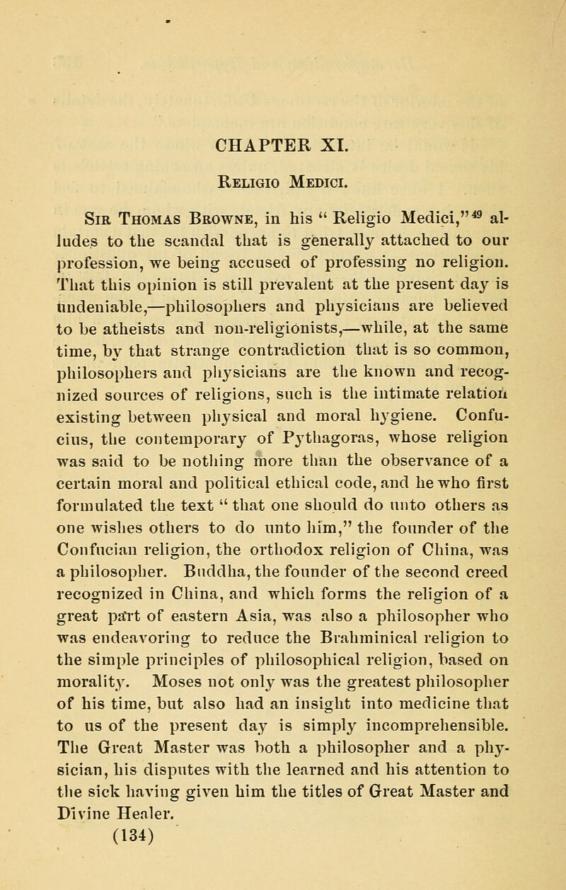 CHAPTER XL Religio Medici. Sir Thomas Browne, in his  Religio Medici,^ al- ludes to the scandal that is generally attached to our profession, we being accused of professing no religion. That this opinion is still prevalent at the present day is undeniable,—philosophers and physicians are believed to be atheists and non-religionists,—while, at the same time, by that strange contradiction that is so common, philosophers and physicians are tlie known and recog- nized sources of religions, such is the intimate relation existing between physical and moral hygiene. Confu- cius, the contemporary of Pythagoras, whose religion was said to be nothing more than the observance of a certain moral and political ethical code, and he who first formulated the text that one should do unto others as one wislies others to do imto him, the founder of the Confucian religion, the orthodox religion of China, was a philosopher. Buddha, the founder of the second creed recognized in China, and which forms the religion of a great pa*rt of eastern Asia, was also a philosopher who was endeavoring to reduce the Brahminical religion to the simple principles of philosophical religion, based on morality. Moses not only was the greatest philosopher of his time, but also had an insight into medicine that to us of the present day is simply incomprehensible. The Great Master was both a philosopher and a phy- sician, his disputes with the learned and his attention to the sick having given him the titles of Great Master and Divine Henler.