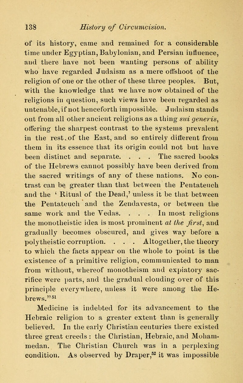 of its history, came and remained for a considerable time under Egyptian, Babylonian, and Persian influence, and there have not been wanting persons of ability who have regarded Judaism as a mere offshoot of the religion of one or the other of these three peoples. But, with the knowledge that we have now obtained of the religions in question, such views have been regarded as untenable, if not henceforth impossible. Judaism stands out from all other ancient religions as a thing sui generis, offering the sharpest contrast to the systems prevalent in the rest.of tlie East, and so entirely difiierent from them in its essence that its origin could not but have been distinct and separate. . . . The sacred boolis of the Hebrews cannot possibly have been derived from the sacred writings of any of these nations. No con- trast can be greater than that between the Pentateuch and the ' Ritual of the Dead,' unless it be that between the Pentateuch and the Zendavesta, or between the same work and the Vedas. . . .In most religions the monotheistic idea is most prominent at the first, and gradually becomes obscured, and gives way before a polytheistic corruption. . . . Altogether, the theory to which the facts appear on the whole to point is the existence of a primitive religion, communicated to man from without, whereof monotheism and expiatory sac- rifice were parts, and the gradual clouding over of this principle everywhere, unless it were among the He- brews. ^^ Medicine is indebted for its advancement to the Hebraic religion to a greater extent than is generally believed. In the early Christian centuries there existed three great creeds : the Christian, Hebraic, and Moham- medan. The Christian Church was in a perplexing condition. As observed by Draper,'^ it was impossible