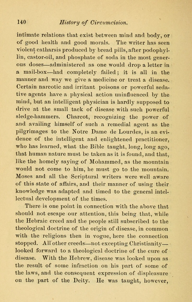 intimate relations that exist between mind and body, or of good health and good morals. The writer has seen violent catharsis produced b}^ bread pills, after podophyl- lin, castor-oil, and phosphate of soda in the most gener- ous doses—administered as one would drop a letter in a mail-box—had completely failed; it is all in the manner and way we give a medicine or treat a disease. Certain narcotic and irritant poisons or powerful seda- tive agents have a physical action uninfluenced by the mind, but an intelligent physician is hardly supposed to drive at the small tack of disease with such powerful sledge-hammers. Charcot, recognizing the power of and availing himself of such a remedial agent as the pilgrimages to the Notre Dame de Lourdes, is an evi- dence of the intelligent and enlightened practitioner, who has learned, what the Bible taught, long, long ago, that human nature must be taken as it is found, and that, like the homely saying of Mohammed, as the mountain would not come to him, he must go to the mountain. Moses and all the Scriptural writers were well aware of this state of affairs, and their manner of using their knowledge was adapted and timed to the general intel- lectual development of the times. There is one point in connection with the above that should not escape our attention, this being that, while the Hebraic creed and the people still subscribed to the theological doctrine of the origin of disease, in common with the religions then in vogue, here the connection stopped. All other creeds—not excepting Christianit}- — looked forward to a theological doctrine of the cure of disease. With the Hebrew, disease was looked upon as the result of some infraction on his part of some of the laws, and the consequent expression of displeasure on the part of the Deity. He was taught, however,