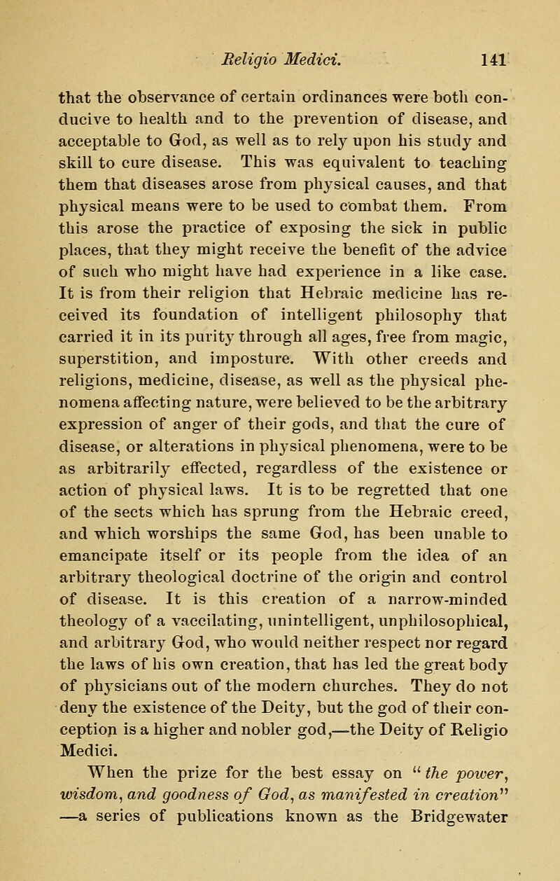 that the observance of certain ordinances were both con- ducive to health and to the prevention of disease, and acceptable to God, as well as to rety upon his study and skill to cure disease. This was equivalent to teaching them that diseases arose from physical causes, and that physical means were to be used to combat them. From this arose the practice of exposing the sick in public places, that they might receive the benefit of the advice of such who might have had experience in a like case. It is from their religion that Hebraic medicine has re- ceived its foundation of intelligent philosophy that carried it in its purity through all ages, free from magic, superstition, and imposture. With other creeds and religions, medicine, disease, as well as the physical phe- nomena affecting nature, were believed to be the arbitrary expression of anger of their gods, and that the cure of disease, or alterations in physical phenomena, were to be as arbitrarily effected, regardless of the existence or action of physical laws. It is to be regretted that one of the sects which has sprung from the Hebraic creed, and which worships the same God, has been unable to emancipate itself or its people from the idea of an arbitrary theological doctrine of the origin and control of disease. It is this creation of a narrow-minded theology of a vaccilating, unintelligent, unphilosophical, and arbitrary God, who would neither respect nor regard the laws of his own creation, that has led the great body of physicians out of the modern churches. They do not deny the existence of the Deity, but the god of their con- ceptioji is a higher and nobler god,—the Deity of Religio Medici. When the prize for the best essay on  the power, wisdom, and goodness of God, as manifested in creation^'' —a series of publications known as the Bridgewater