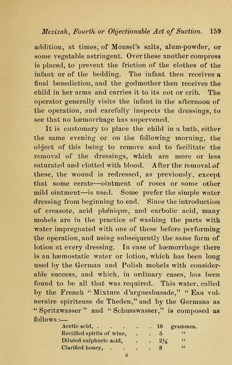 addition, at times, of Monsel's salts, alum-powder, or some vegetable astringent. Over these another compress is placed, to prevent the friction of the clothes of the infant or of the bedding. The infant then receives a final benediction, and the godmother then receives the child in her arms and carries it to its cot or crib. The operator generally visits the infant in the afternoon of the operation, and carefully inspects the dressings, to see that no haemorrhage has supervened. It is customary to place the child in a bath, either the same evening or on the following morning, the object of this being to remove and to facilitate the removal of the dressings, which are more or less saturated and clotted with blood. After the removal, of these, the wound is redressed, as previousl3', except that some cerate—ointment of roses or some other mild ointment—is used. Som€ prefer the simple water dressing from beginning to end. Since the introduction of creasote, acid phenique, and carbolic acid, many mohels are in the practice of washing the parts with water impregnated with one of these before performing the operation, and using subsequently the same form of lotion at every dressing. In case of haemorrhage there is an haemostatic water or lotion, which has been long used by the German and Polish mohels with consider- able success, and which, in ordinarj'' cases, has been found to be all that was required. This water, called by the French  Mixture d'arguesbusade,  Eau vul- neraire spiriteuse de Theden, and by the Germans as *' Spritzwasser  and  Schusswasser, is composed as follows:— Acetic acid, . . . . .10 grammes. Rectified spirits of wine, . . 5  Diluted sulphuric acid, . . 2}4  Clarified honey, .... 8  6