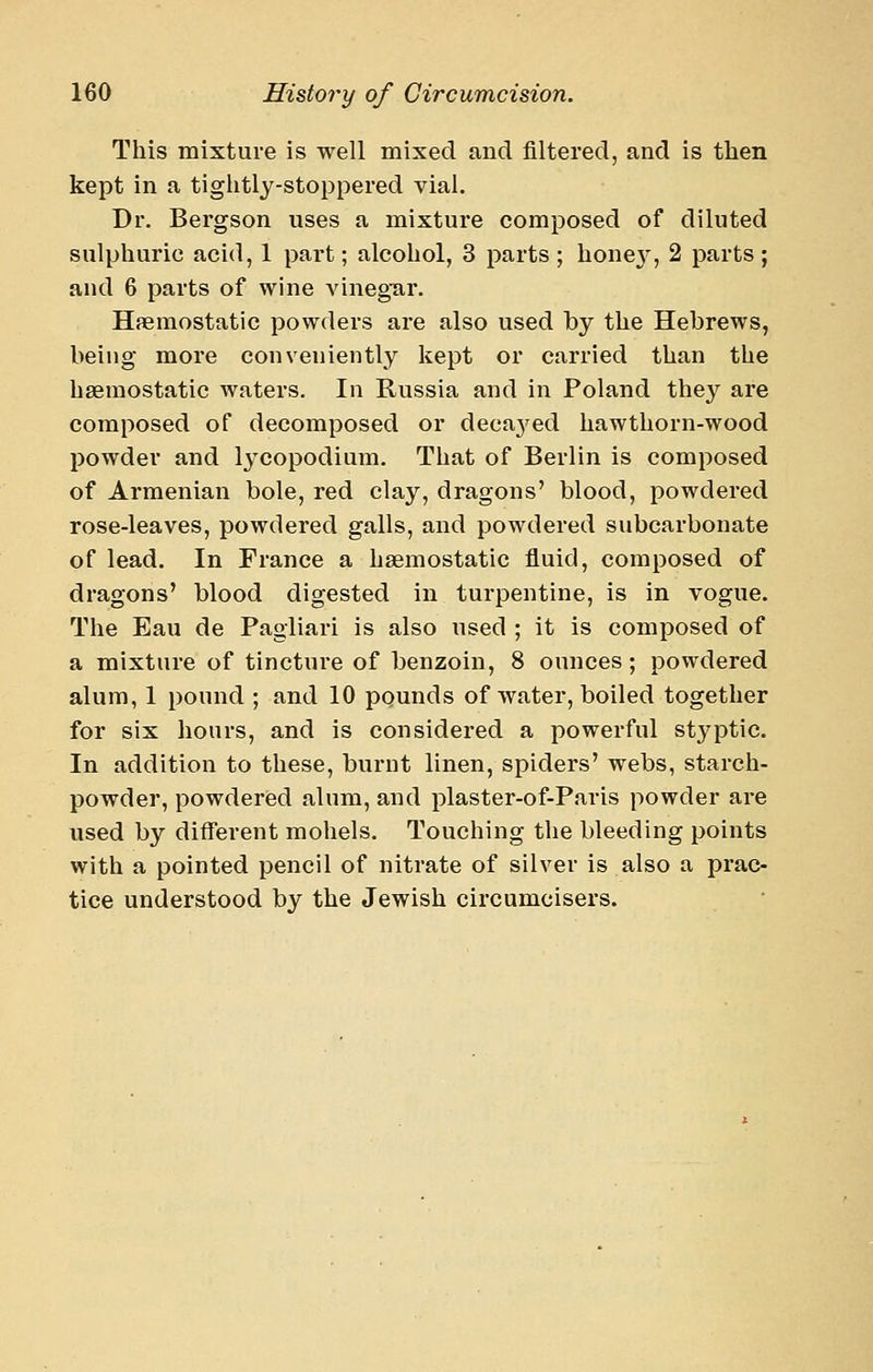 This mixture is well mixed and filtered, and is then kept in a tiglitly-stoppered vial. Dr. Bergson uses a mixture composed of diluted sulphuric acid, 1 part; alcohol, 3 parts ; hone}', 2 parts ; and 6 parts of wine vinegTar. Hemostatic powders are also used by the Hebrews, being more conveniently kept or carried than the hseraostatic waters. In Russia and in Poland they are composed of decomposed or decaj'ed hawthorn-wood powder and 13'copodium. That of Berlin is composed of Armenian bole, red clay, dragons' blood, powdered rose-leaves, powdered galls, and powdered subcarbonate of lead. In France a haemostatic fluid, composed of dragons' blood digested in turpentine, is in vogue. The Eau de Pagliari is also used ; it is composed of a mixture of tincture of benzoin, 8 ounces ; powdered alum, 1 pound ; and 10 pounds of water, boiled together for six hours, and is considered a powerful stj^ptic. In addition to these, burnt linen, spiders' webs, starch- powder, powdered alum, and plaster-of-Paris powder are used by different mohels. Touching the bleeding points with a pointed pencil of nitrate of silver is also a prac- tice understood by the Jewish circumcisers.