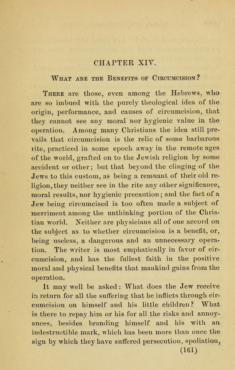 CHAPTER XIY. What are the Benefits of Circumcision? There are those, eA'en among the Hebrews, wlio are so imbued with the purelj^ tlieological idea of the origin, performance, and causes of circumcision, that the^' cannot see an}- moral nor hj'gienic value in the operation. Among many Christians the idea still pre- A'ails that circumcision is the relic of some barbarous rite, practiced in some epoch away in the remote ages of the world, grafted on to the Jewish religion by some accident or other; but that beyond the clinging of the Jews to this custom, as being a remnant of their old re- ligion, tliey neitlier see in the rite any other significance, moral results, nor hj^gienic precaution ; and the fact of a Jew being circumcised is too often made a subject of merriment among the unthinking portion of the Chris- tian world. Neither are physicians all of one accord on the subject as to whetlier circumcision is a benefit, or, being useless, a dangerous and an unnecessary opera- tion. The writer is most emphatically in favor of cir- cumcision, and has the fullest faith in the positive moral and physical benefits that mankind gains from the operation. It may well be asked : What does the Jew receive in return for all the suffering that he inflicts through cir- cumcision on himself and his little children ? What is there to repa}^ him or his for all the risks and annoy- ances, besides branding himself and his with an indestructible mark, which has been more than once the sign by which they have suffered persecution, spoliation,