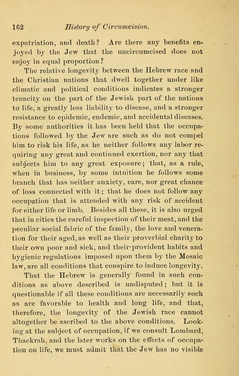 expatriation, and death? Are there any benefits en- joyed by the Jew that the uncircumcised does not enjoj' in equal proportion ? The relative longevity between the Hebrew race and the Christian nations that dwell together under like climatic and political conditions indicates a stronger tenacity on the part of the Jewish part of the nations to life, a greatly less liability to disease, and a stronger resistance to epidemic, endemic, and accidental diseases. By some authorities it has been held that the occupa- tions followed by the Jew are such as do not compel him to risk his life, as he neither follows any labor re- quiring any great and continued exertion, nor anj' that subjects him to any great exposure; that, as a rule, when in business, by some intuition he follows some branch that has neither anxiety, care, nor great chance of loss connected witli it; that he does not follow any occupation that is attended with any risk of accident for either life or limb. Besides all these, it is also urged that in cities the careful inspection of their meat, and the peculiar social fabric of the family, the love and venera- tion for their aged, as well as their proverbial charitj^to their own poor and sick, and their-provident habits and h3^gienic regulations imposed upon them b}' the Mosaic law, are all conditions that conspire to induce longevit3^ That the Hebrew is generally found in such con- ditions as above described is undisputed; but it is questionable if all these conditions are necessarily such as are favorable to health and long life, and that, therefore, the longevity of the Jewish race cannot altogether be ascribed to the above conditions. Look- ing at the subject of occupation, if we consult Lombai-d, Thackrah, and the later works on the effects of occupa- tion on life, we must admit that the Jew has no visible