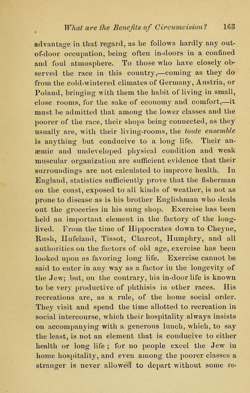 advantage in that regard, as he follows hardly any out- of-door occupation, being often in-doors in a confined and foul atmospliere. To those who have closely ob- served the race in this country,—coming as they do from the cold-wintered climates of Germany, Austria, or Poland, bringing with them the habit of living in small, close rooms, for the sake of economy and comfort,—it must be admitted that among the lower classes and the poorer of the race, their shops being connected, as they usually are, with their living-rooms, the toute ensemble is anything but conducive to a long life. Their an- aemic and undeveloped physical condition and weak muscular organization are sufficient evidence that their surroundings are not calculated to improve health. In England, statistics sufficiently prove that the fisherman on the coast, exposed to all kinds of weather, is not as prone to disease as is his brother Englishman who deals out the groceries in his snug shop. Exercise has been held an important element in the factory of the long- lived. From the time of Hippocrates down to Che^^ne, Rush, Hufeland, Tissot, Charcot, Humphry, and all authorities on the factors of old age, exercise has been looked upon as favoring long life. Exercise cannot be said to enter in any way as a factor in the longevity of the Jew; but, on the contrary, his in-door life is known to be very productive of phthisis in other races. His recreations are, as a rule, of the home social order. They visit and spend the time allotted to recreation in social intercourse, which their hospitality always insists on accompanying with a generous lunch, which, to say the least, is not an element that is conducive to either health or long life ; for no people excel the Jew in home hospitality, and even among the poorer classes a stranger is never allowed to depart without some re-
