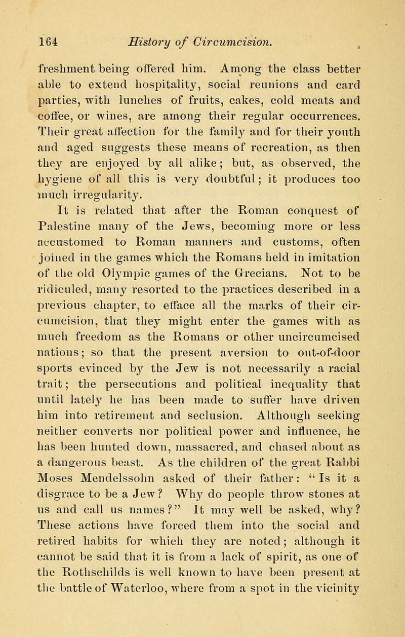 fresliment being offered him. Among the class better able to extend hospitality, social reunions and card parties, with lunches of fruits, cakes, cold meats and coffee, or wines, are among their regular occurrences. Their great affection for the familj' and for their youth and aged suggests these means of recreation, as then they are enjoyed by all alike; but, as observed, the hj^giene of all this is very doubtful; it produces too much irregularity. It is related that after the Roman conquest of Palestine many of the Jews, becoming more or less accustomed to Roman manners and customs, often joined in the games which the Romans held in imitation of the old 013'mpic games of the Grecians, Not to be ridiculed, many resorted to the practices described in a previous chapter, to efface all the marks of their cir- cumcision, that they might enter the games with as much freedom as the Romans or other uncircumcised nations; so that the present aversion to out-of-door sports evinced by the Jew is not necessarily a racial trait; the persecutions and political inequality that until lately he has been made to suffer have driven him into retirement and seclusion. Although seeking neither converts nor political power and influence, he has been hunted down, massacred, and chased about as a dangerous beast. As the children of the great Rabbi Moses Mendelssohn asked of their father:  Is it a disgrace to be a Jew ? Why do people throw stones at us and call us names? It may well be asked, why? These actions haA'^e forced them into the social and retired habits for which they are noted; altliough it cannot be said that it is from a lack of spirit, as one of the Rothschilds is well known to have been present at tlie battle of Waterloo, where from a spot in the vicinity