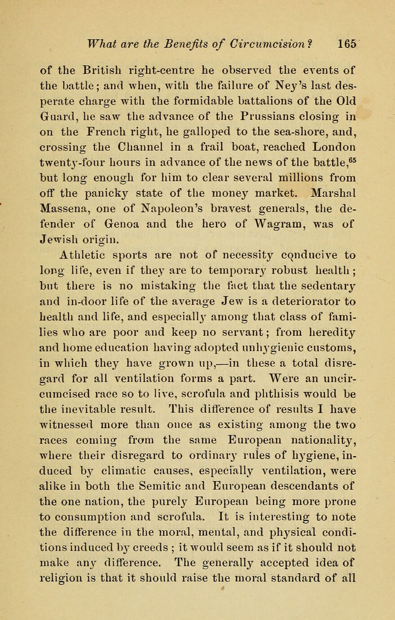 of the British right-centre he observed the events of the battle; and when, with the failure of Ney's last des- perate charge with the formidable battalions of the Old Guard, he saw the advance of the Prussians closing in on the French right, he galloped to the sea-shore, and, crossing the Channel in a frail boat, reached London twentj'-four hours in advance of the news of the battle,®^ but long enough for him to clear several millions from off the panicky state of the money market. Marshal Massena, one of Napoleon's bravest generals, the de- fender of Genoa and the hero of Wagram, was of Jewisli origin. Athletic sports are not of necessity conducive to long life, even if they are to temporar3' robust health; but there is no mistaking the fact that the sedentary and in-door life of the average Jew is a deteriorator to health and life, and especiall}' among that class of fami- lies who are poor and keep no servant; from heredity and home education having adopted unhygienic customs, in which they have grown up,—in these a total disre- gard for all ventilation forms a part. Were an uncii'- cumcised race so to live, scrofula and phthisis would be the inevitable result. This difference of results I have witnessed more than once as existing among the two races coming from the same European nationality, where their disregard to ordinary' rules of hygiene, in- duced b}^ climatic canses, especfally A^entilation, were alike in both the Semitic and European descendants of the one nation, the purely European being more prone to consumption and scrofula. It is interesting to note the difference in the moral, mental, and physical condi- tions induced hj creeds ; it would seem as if it should not make any difference. The generally accepted idea of religion is that it should raise the moral standai-d of all