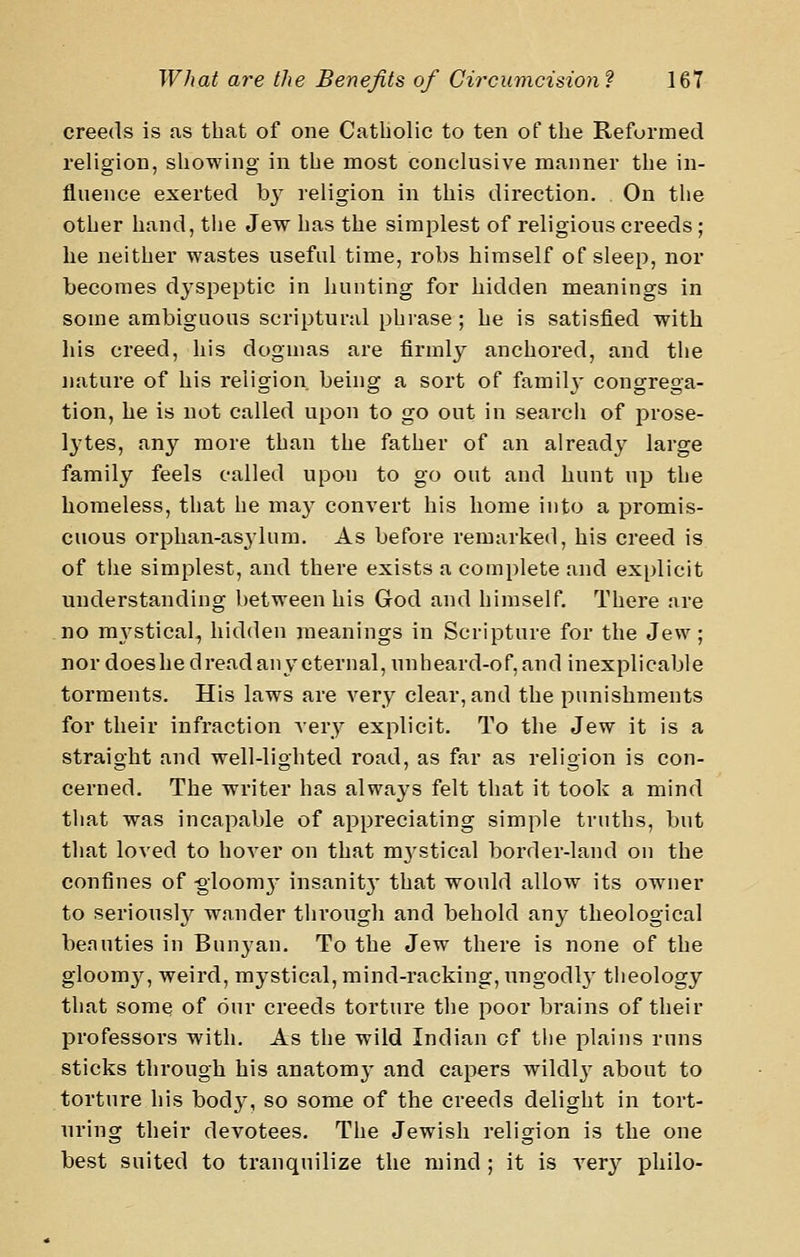 creeds is as that of one Catliolic to ten of tlie Refurmed religion, showing in the most conclusive manner the in- fluence exerted by religion in this direction. On the other hand, the Jew has the simplest of religious creeds; he neither wastes useful time, robs himself of sleep, nor becomes dyspeptic in hunting for hidden meanings in some ambiguous scriptural phrase; he is satisfied with his creed, his dogmas are firmly anchored, and the nature of his religion being a sort of famih* congrega- tion, he is not called upon to go out in search of prose- lytes, any more than the father of an already large family feels called upon to go out and hunt up the homeless, that he may convert his home into a promis- cuous orphan-asylum. As before remarked, his creed is of the simplest, and there exists a complete and explicit understanding between his God and himself. There are no m3'stical, hidden meanings in Scripture for the Jew; nor does he dread any eternal, unheard-of, and inexplicable torments. His laws are very clear, and the punishments for their infraction very explicit. To the Jew it is a straight and well-lighted road, as far as religion is con- cerned. The writer has always felt that it took a mind that was incapable of appreciating simple truths, but that loved to hover on that m3^stical border-land on the confines of -gloom}- insanit}* that would allow its owner to seriousl}^ wander through and behold any theological beauties in Bunyan. To the Jew there is none of the gloomy, weird, mystical, mind-racking, ungodlj theology that some of our creeds torture the poor brains of their professors with. As the wild Indian of the plains runs sticks through his anatomy and capers wildly about to torture his body, so some of the creeds delight in tort- uring their devotees. The Jewish religion is the one best suited to tranquilize the mind; it is very philo-