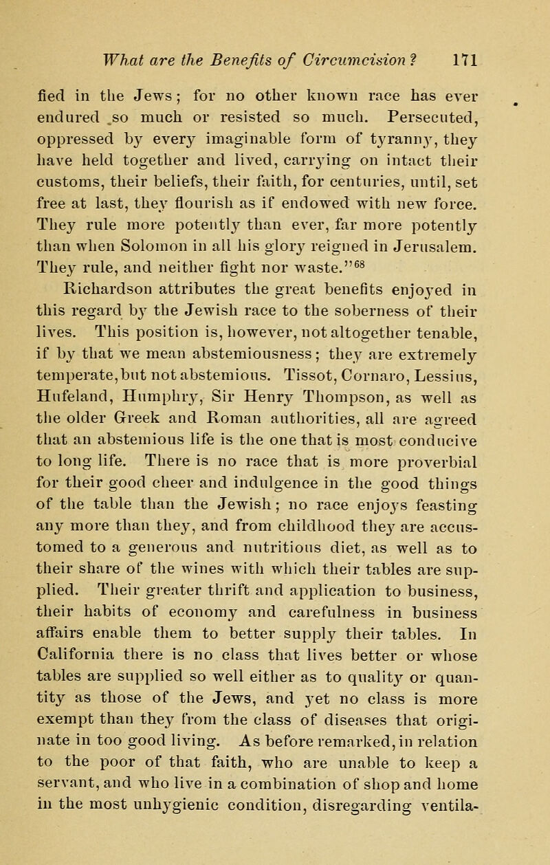 fied in the Jews ; for no other known race has ever endured ,so much or resisted so much. Persecuted, oppressed by every imaginable form of tyranny, they have held together and lived, carr3'ing on intact their customs, their beliefs, their faith, for centuries, until, set free at last, they flourish as if endowed with new force. They rule more potently than ever, far more potently than when Solomon in all his glory reigned in Jerusalem. They rule, and neither fight nor waste.^^ Richardson attributes the great benefits enjoj'ed in this regard b}- the Jewish race to the soberness of their lives. This position is, however, not altogether tenable, if by that we mean abstemiousness; they are extremely temperate,but not abstemious. Tissot, Cornaro, Lessius, Hufeland, Humphry, Sir Henry Thompson, as well as the older Greek and Roman authorities, all are agreed that an abstemious life is the one that is most conducive to long life. There is no race that is more proverbial for their good cheer and indulgence in the good things of the table than the Jewish ; no race enjoys feasting any more than they, and from childhood the}' are accus- tomed to a generous and nutritious diet, as well as to their share of the wines with which their tables are sup- plied. Their greater thrift and application to business, their habits of economy and carefulness in business affairs enable them to better supply their tables. In California there is no class that lives better or whose tables are supplied so well either as to qnalit}^ or quan- tity as those of the Jews, and yet no class is more exempt than they from the class of diseases that origi- nate in too good living. As before remarked, in relation to the poor of that faith, who are unable to keep a servant, and who live in a combination of shop and home in the most unhygienic condition, disregarding ventila-