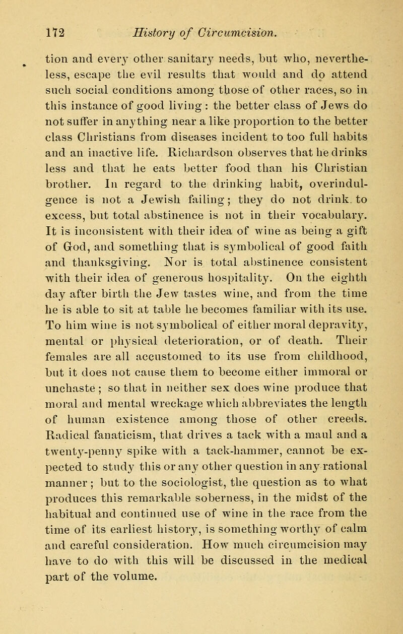 tion and eveiy other sanitary needs, but who, neverthe- less, escape the evil results that would and do attend such social conditions among those of other races, so in this instance of good living : the better class of Jews do not suffer in anything near a like proportion to the better class Christians from diseases incident to too full habits and an inactive life. Richardson observes that he drinks less and that he eats better food than his Christian brother. In regard to the drinking habit, overindul- gence is not a Jewish failing; they do not drink, to excess, but total abstinence is not in their vocabulary. It is inconsistent with their idea of wine as being a gift of God, and something that is s^ymbolical of good faith and thanksgiving. Nor is total abstinence consistent with their idea of generous hospitality. On the eighth day after birth the Jew tastes wine, and from the time he is able to sit at table he becomes familiar with its use. To him wine is not symbolical of either moral depravit}', mental or phjsical deterioration, or of death. Their females are all accustomed to its use from childhood, but it does not cause them to become either immoral or unchaste ; so that in neither sex does wine produce that moral and mental wreckage which abbreviates the length of human existence among those of other creeds. Radical fanaticism, that drives a tack with a maul and a twenty-penny spike with a tack-hammer, cannot be ex- pected to study this or an}' other question in an}^ rational manner; but to the sociologist, the question as to what produces this remarkable soberness, in the midst of the habitual and continued use of wine in the race from the time of its earliest history, is something worth}^ of calm and careful consideration. How much circumcision may have to do with this will be discussed in the medical part of the volume.