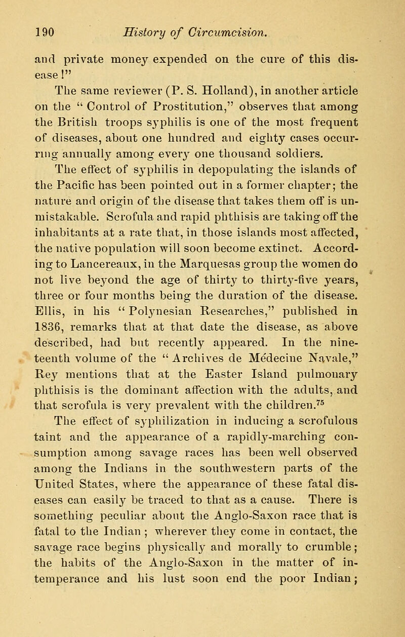 and private money expended on the cure of this dis- ease 1 The same reviewer (P. S. Holland), in another article on the  Control of Pi'ostitution, observes that among the British troops sj'philis is one of the most frequent of diseases, about one hundred and eighty cases occur- ring annually among every one thousand soldiers. The effect of syphilis in depopulating the islands of the Pacific has been pointed out in a former chapter; the nature and origin of the disease that takes them off is un- mistakable. Scrofula and rapid phthisis are taking off the inhabitants at a rate that, in those islands most aflTected, the native population will soon become extinct. Accord- ing to Lancereaux, in the Marquesas group the women do not live beyond the age of thirt}'^ to thirty-five years, three or four months being the duration of the disease. Ellis, in his  Polynesian Researches, published in 1836, remarks that at that date the disease, as above described, had but recently appeared. In the nine- teenth volume of the Archives de Medecine Navale, Rey mentions that at the Easter Island pulmonary phthisis is the dominant affection with the adults, and that scrofula is very prevalent with the children.^* The eflTect of syphilization in inducing a scrofulous taint and the appearance of a rapidly-marching con- sumption among savage races has been well observed among the Indians in the southwestern parts of the United States, where the appearance of these fatal dis- eases can easily be traced to that as a cause. There is something peculiar about the Anglo-Saxon race that is fatal to the Indian ; wherever they come in contact, the savage race begins physically and morallj^ to crumble; the habits of the Anglo-Saxon in the matter of in- temperance and his lust soon end the poor Indian;