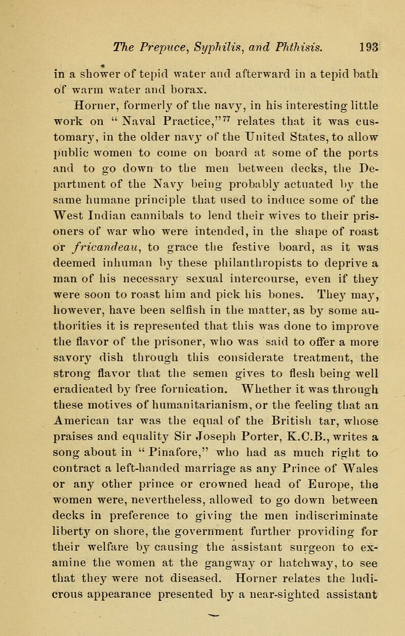 in a shower of tepid water and afterward in a tepid bath of warm water and borax. Horner, formerly of the navy, in his interesting little work on  Naval Practice,^^ relates that it was cus- tomary, in the older nav^- of the United States, to allow public women to come on board at some of the ports and to go down to tbe men between decks, the De- partment of the Navy being probably actuated by the same humane principle that used to induce some of the West Indian cannibals to lend their wives to their pris- oners of war who were intended, in the shape of roast or fricandeau, to grace the festive board, as it was deemed inhuman by these philanthropists to deprive a man of his necessary sexual intercourse, even if they were soon to roast him and pick his bones. Thej'^ naaj'-, however, have been selfish in the matter, as by some au- thorities it is represented that this was done to improve the flavor of the prisoner, who was said to offer a more savory dish through this considerate treatment, the sti'ong flavor that the semen gives to flesh being well eradicated by free fornication. Whether it was through these motives of humanitarianism, or the feeling that an American tar was the equal of the British tar, whose praises and equalitj^ Sir Joseph Porter, K.C.B., writes a song about in  Pinafore, who had as much right to conti'act a left-handed marriage as any Prince of Wales or any other prince or crowned head of Europe, the women were, nevertheless, allowed to go down between decks in preference to giving the men indiscriminate liberty on shore, the government further providing for their welfare by causing the assistant surgeon to ex- amine the women at the gangwaj'^ or hatchway, to see that they were not diseased. Horner relates the ludi- crous appearance presented by a near-sighted assistant