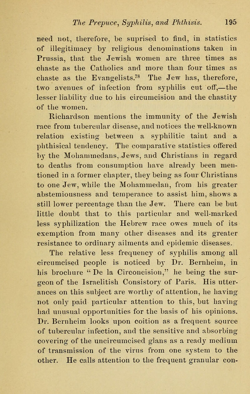 need not, therefore, be suprised to find, in statistics of illegitimacy by religious denominations taken in Prussia, that the Jewish women are three times as chaste as the Catholics and more than four times as chaste as the Evangelists.'^^ The Jew has, therefore, two avenues of infection from syphilis cut off,—the lesser liability due to his circumcision and the chastity of the women. Richardson mentions the immunit}' of the Jewish race from tubercular disease, and notices the well-known relation existing between a syphilitic taint and a phthisical tendency. The comparative statistics offered b}' the Mohammedans, Jews, and Christians in regard to deaths from consumption have already been men- tioned in a former chapter, they being as four Christians to one Jew, while the Mohammedan, from his greater abstemiousness and temperance to assist him, shows a still lower percentage than the Jew. There can be but little doubt that to this particular and well-marked less s3'philization the Hebrew race owes much of its exemption from many other diseases and its greater resistance to ordinary ailments and epidemic diseases. The relative less frequency of syphilis among all circumcised people is noticed b}' Dr. Bernheim, in his brochure  De la Circoncision, he being the sur- geon of the Israelitish Consistory of Paris. His utter- ances on this subject are worthy of attention, he having not only paid particular attention to this, but having had imusual opportunities for the basis of his opinions. Dr. Bernheim looks upon coition as a frequent source of tubercular infection, and the sensitive and absorbing covering of the uncircumcised glans as a ready medium of transmission of the virus from one sj'stem to the other. He calls attention to the frequent granular con-