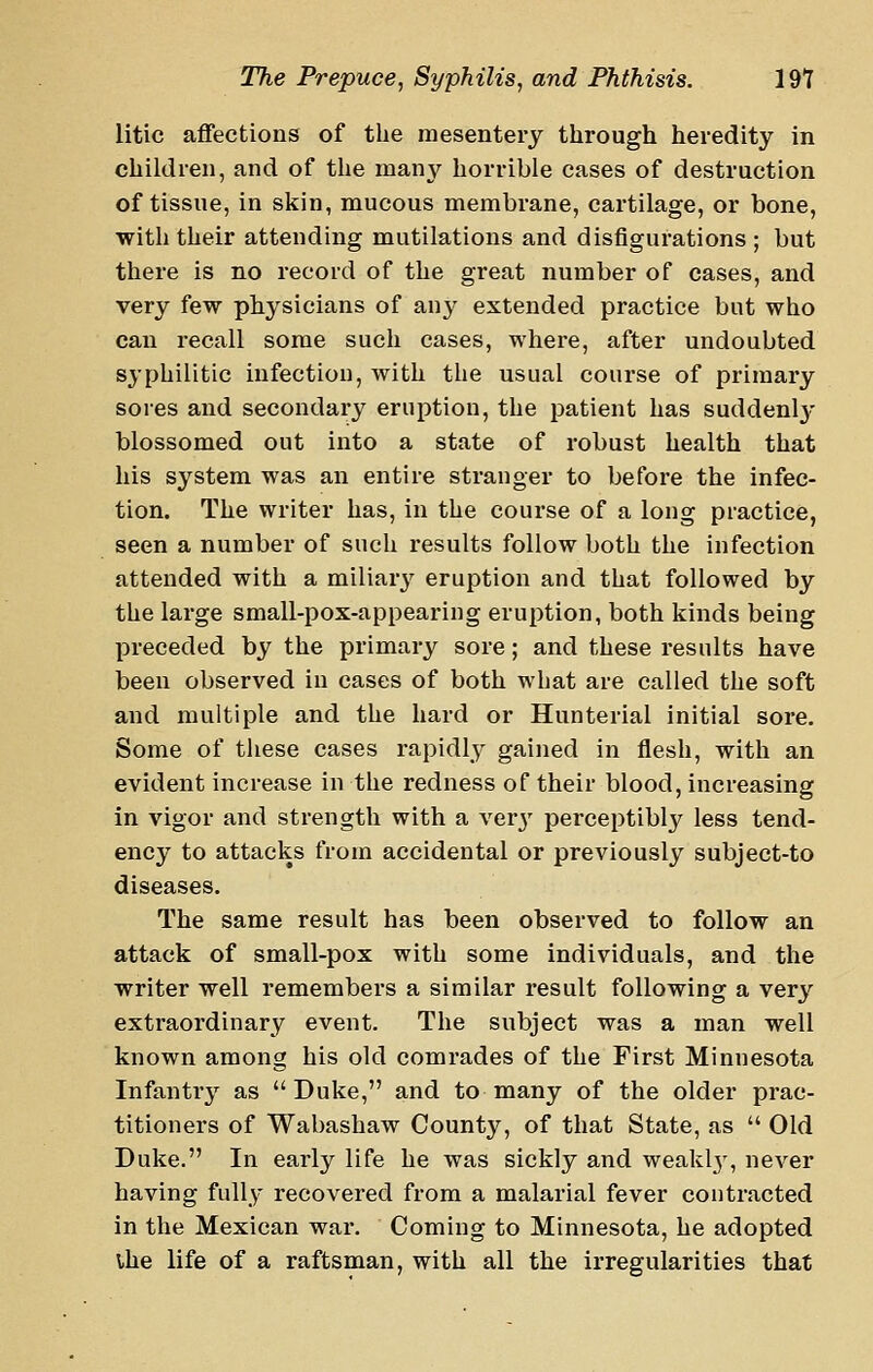 litic affections of the mesentery through heredity in children, and of the many horrible cases of destruction of tissue, in skin, mucous membrane, cartilage, or bone, with their attending mutilations and disfigurations ; but there is no record of the great number of cases, and very few physicians of any extended practice but who can recall some such cases, where, after undoubted syphilitic infection, with the usual course of primary sores and secondary eruption, the patient has suddenly blossomed out into a state of robust health that his system was an entire stranger to before the infec- tion. The writer has, in the course of a long practice, seen a number of such results follow both the infection attended with a miliary eruption and that followed by the large small-pox-appearing eruption, both kinds being preceded by the primary sore; and these results have been observed in cases of both what are called the soft and multiple and the hard or Hunterial initial sore. Some of these cases rapidly gained in flesh, with an evident increase in the redness of their blood, increasing in vigor and strength with a ver}' perceptibly less tend- ency to attacks from accidental or previously subject-to diseases. The same result has been observed to follow an attack of small-pox with some individuals, and the writer well remembers a similar result following a very extraordinary event. The subject was a man well known among his old comrades of the First Minnesota Infantry as Duke, and to many of the older prac- titioners of Wabashaw County, of that State, as  Old Duke. In early life he was sickly and weak!}', never having fully recovered from a malarial fever contracted in the Mexican war. Coming to Minnesota, he adopted vhe life of a raftsman, with all the irregularities that