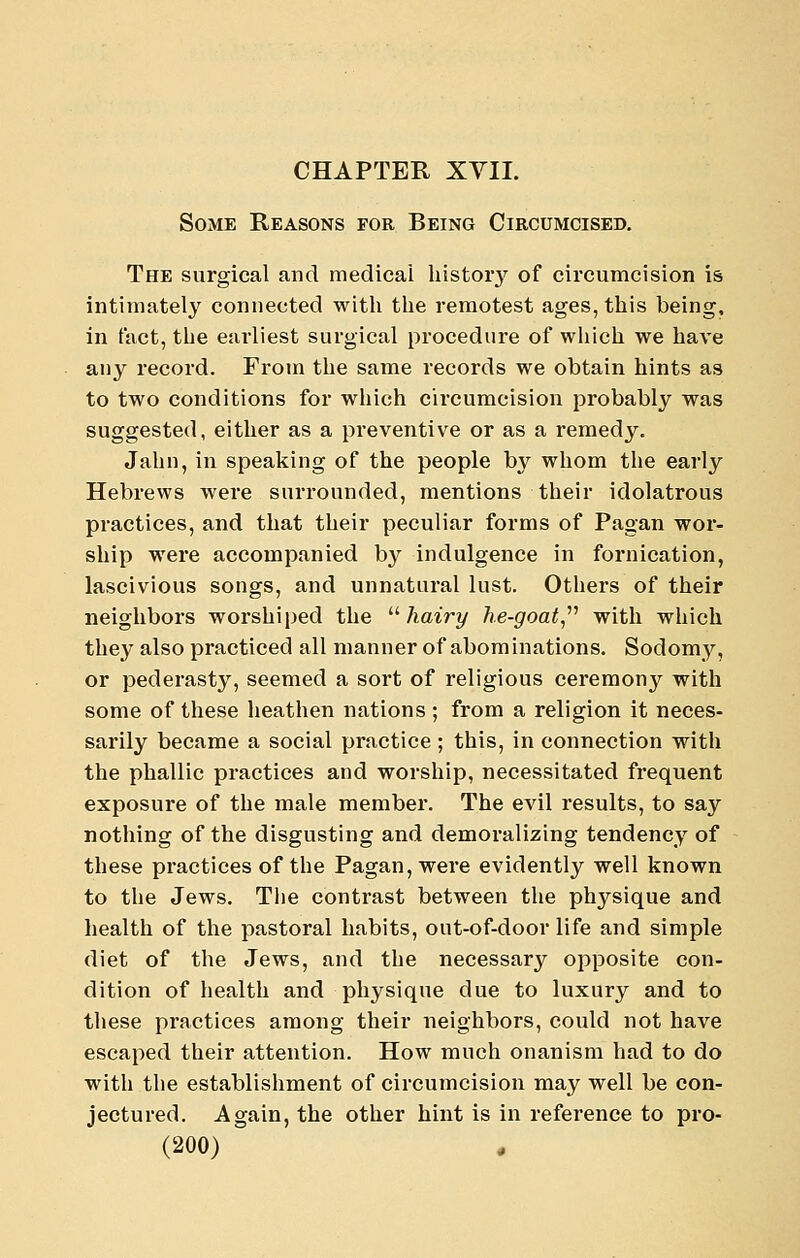 Some Reasons for Being Circumcised. The surgical and medical histoiy of circumcision is intimately connected with the remotest ages, this being, in fact, the earliest surgical procedure of wliich we have any record. From the same records we obtain hints as to two conditions for which circumcision probably was suggested, either as a preventive or as a remedy. Jahn, in speaking of the people by whom the early Hebrews were surrounded, mentions their idolatrous practices, and that their peculiar forms of Pagan wor- ship were accompanied by indulgence in fornication, lascivious songs, and unnatural lust. Others of their neighbors worshiped the  hairy he-goat^'''' with which they also practiced all manner of abominations. Sodomy, or pederasty, seemed a sort of religious ceremony with some of these heathen nations ; from a religion it neces- sarily became a social practice ; this, in connection with the phallic practices and worship, necessitated frequent exposure of the male member. The evil results, to say nothing of the disgusting and demoralizing tendency of these practices of the Pagan, were evidently well known to the Jews. The contrast between the physique and health of the pastoral habits, out-of-door life and simple diet of the Jews, and the necessary opposite con- dition of health and physique due to luxury and to these practices among their neighbors, could not have escaped their attention. How much onanism had to do with the establishment of circumcision may well be con- jectured. Again, the other hint is in reference to pro-