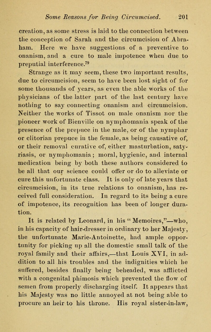 creation, as some stress is laid to the connection between the conception of Sarah and the circumcision of Abra- ham. Here we have suggestions of a preventive to onanism, and a cure to male impotence when due to preputial interference.^* Strange as it ma}- seem, these two important results, due to circumcision, seem to have been lost sight of for some thousands of years, as even the able w'orlis of the physicians of the latter part of the last century have nothing to say connecting onanism and circumcision. Neither the works of Tissot on male onanism nor the pioneer work of Bienville on nymphomania speak of the presence of the prei)uce in the male, or of the nymphar or clitorian prepuce in the female, as being causative of, or their removal curative of, either masturbation, sat}'- riasis, or nymphomania; moral, hygienic, and internal medication being by both these authors considered to be all that our science could offer or do to alleviate or cure this unfortunate class. It is onl}^ of late years that circumcision, in its true relations to onanism, has re- ceived full consideration. In regard to its being a cure of impotence, its recognition has been of longer dura- tion. It is related by Leonard, in his  Memoires,—who, in his capacity of hair-dresser in ordinary to her Majesty, the unfortunate Marie-Antoinette, had ample oppor- tunit}^ for picking up all the domestic small talk of the royal family and their affairs,—that Louis XVI, in ad- dition to all his troubles and the indignities which he suffered, besides finally being beheaded, was afflicted with a congenital phimosis which prevented the flow of semen from properly discharging itself. It appears that his Majesty was no little annoyed at not being able to procure an heir to his throne. His royal sister-in-law,