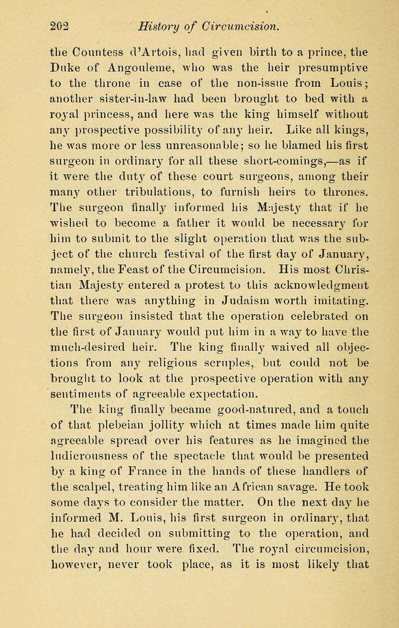 the Countess d'Artois, had given birth to a prince, the Dnke of Angoulenie, who was the heir presumptive to the throne in case of tlie non-issue from Louis; another sister-in-law liad been brought to bed with a royal princess, and here was the king himself without an}'^ prospective possibility of any heir. Like all kings, he was more or less unreasonable; so he blamed his first surgeon in ordinary for all these short-comings,—as if it were the dut} of these court surgeons, among their many other tribulations, to furnish heirs to thrones. The surgeon finally informed his Mtijesty that if he wished to become a father it would be necessarj^ for him to submit to the slight operation that was the sub- ject of the church festival of the first day of January, namel3% the Feast of tlie Circumcision. His most Chris- tian Majesty entered a protest to this acknowledgment that there was anything in Judaism worth imitating. The surgeon insisted that the operation celebrated on the first of January would put him in a way to have tlie much-desired heir. The king finally waived all objec- tions from any religious scruples, but could not be brouglit to look at the prospective operation with any sentiments of agreeable expectation. The king finally became good-natured, and a touch of that plebeian jollity wliich at times made him quite agreeable spread over his features as he imagined the liidicrousness of the spectacle that would be presented by a king of France in the hands of these handlers of the scalpel, treating him like an African savage. He took some days to consider the matter. On the next day he informed M. Louis, his first surgeon in ordinary, that he had decided on submitting to the operation, and the day and hour were fixed. The royal circumcision, however, never took place, as it is most likely that