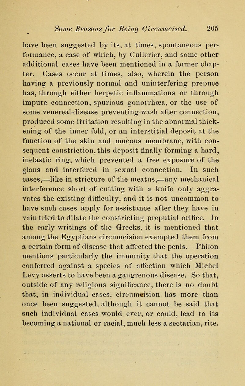 have been suggested hy its, at times, spontaneous per- forniauce, a case of which, b^^ Cullerier, and some other additional cases liave been mentioned in a former chap- ter. Cases occur at times, also, wherein the person having a previously normal and uninterfering prepuce has, through either herpetic inflammations or through impure connection, spurious gonorrhcea, or the use of some venereal-disease preventing-wash after connection, produced some irritation resulting in the abnormal thick- ening of the inner fold, or an interstitial deposit at the function of the skin and mucous membrane, with con- sequent constriction, this deposit finally forming a hard, inelastic ring, which prevented a free exposure of the glans and interfered in sexual connection. In such cases,—like in stricture of the meatus,—any mechanical interference short of cutting with a knife only aggra- vates the existing difficulty, and it is not uncommon to have such cases apply for assistance after they have in vain tried to dilate the constricting preputial orifice. In the early writings of the Greeks, it is mentioned that among the Egyptians circumcision exempted them from a certain form of disease that affected the penis. Philon mentions particularly the immunity tliat the operation conferred against a species of affection which Michel Levy asserts to have been a gangrenous disease. So that, outside of any religious significance, there is no doubt that, in individual cases, circumeision has more than once been suggested, although it cannot be said that sucli individual eases would ever, or could, lead to its becoming a national or racial, much less a sectarian, rite.