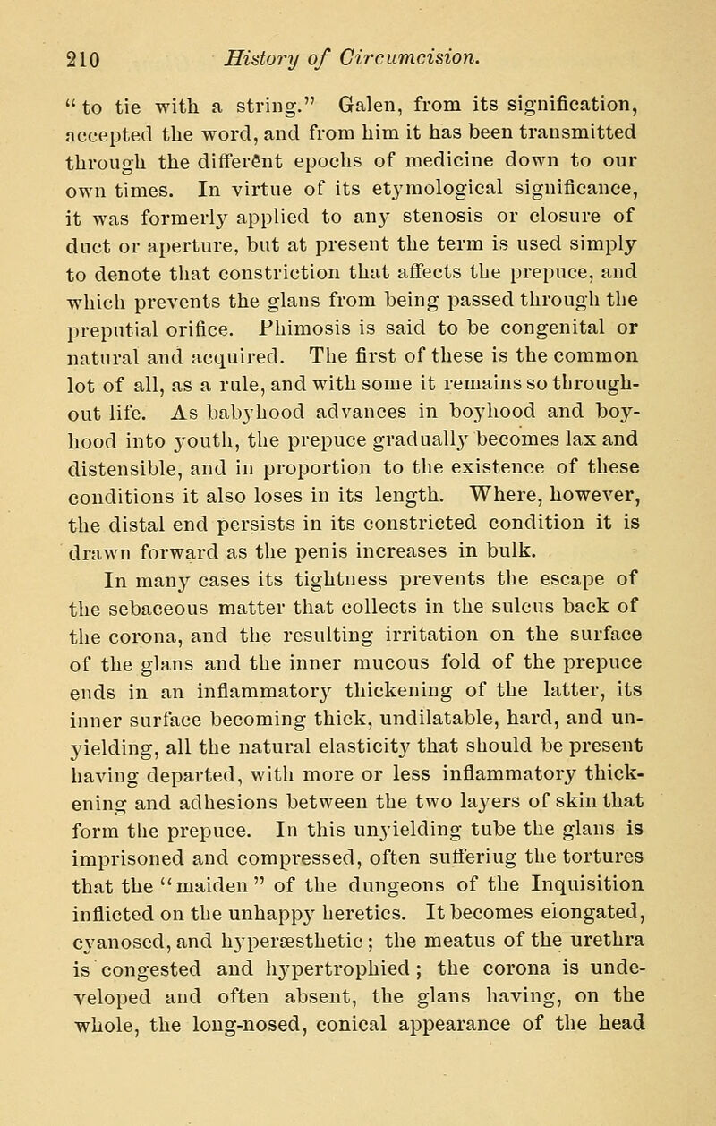 to tie with a string. Galen, from its signification, accepted the word, and from him it has been transmitted through the different epochs of medicine down to our own times. In virtue of its etj'mological significance, it was formerly applied to an}- stenosis or closure of duct or aperture, but at present the term is used simply to denote tliat constriction that aflfects the prepuce, and whicli prevents the glans from being passed through the preputial orifice. Phimosis is said to be congenital or natural and acquired. The first of these is the common lot of all, as a rule, and with some it remains so through- out life. As babyhood advances in bojiiood and boy- hood into 3^outh, the prepuce gradual]}^ becomes lax and distensible, and in proportion to the existence of these conditions it also loses in its length. Where, however, the distal end persists in its constricted condition it is drawn forward as the penis increases in bulk. In many cases its tightness prevents the escape of the sebaceous matter that collects in the sulcus back of tlie corona, and the resulting irritation on the surface of the glans and the inner mucous fold of the prepuce ends in an inflammatorjr thickening of the latter, its inner surface becoming thick, undilatable, hard, and un- yielding, all the natural elasticity that should be present having departed, with more or less inflammatory thick- ening and adhesions between the two layers of skin that form the prepuce. In this unyielding tube the glans is imprisoned and compressed, often sufferiug the tortures that the maiden of the dungeons of the Inquisition inflicted on the unhapp}^ heretics. It becomes elongated, cyanosed, and h3'persesthetic ; the meatus of the urethra is congested and liypertrophied ; the corona is unde- veloped and often absent, the glans having, on the whole, the long-nosed, conical appearance of the head