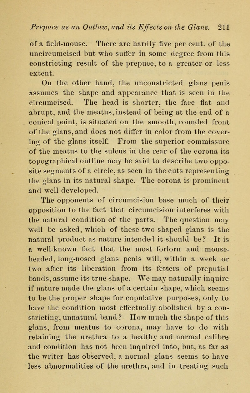 of a field-mouse. There are hardly five per cent, of the uncircumcised but who suffer in some degree from this constricting result of the prepuce, to a greater or less extent. On the other hand, the unconstricted glans penis assumes the shape and appearance that is seen in the circumcised. The head is shorter, the face flat and abrupt, and the meatus, instead of being at the end of a conical point, is situated on the smooth, rounded front of the glans, and does not differ in color from the cover- ing of the glans itself. From the superior commissure of the meatus to the sulcus in the rear of the corona its topographical outline may be said to describe two oppo- site segments of a circle, as seen in the cuts representing the glans in its natural shape. The corona is prominent and well developed. The opponents of circumcision base much of their opposition to the fact that circumcision interferes witli the natural condition of the parts. The question may well be asked, which of these two shaped glans is the natural product as nature intended it should be ? It is a well-known fact that the most forlorn and mouse- headed, long-nosed glans penis will, within a week or two after its liberation from its fetters of preputial bands, assume its true shape. We may naturally inquire if nature made the glans of a certain shape, which seems to be the proper shape for copulative purposes, onh?^ to have the condition most effectually abolished by a con- stricting, unnatural band ? How much the shape of this glans, from meatus to corona, may have to do with retaining the urethra to a health}' and normal calibre and condition has not been inquired into, but, as far as the writer has observed, a normal glans seems to liave less abnormalities of the urethra, and in treating such