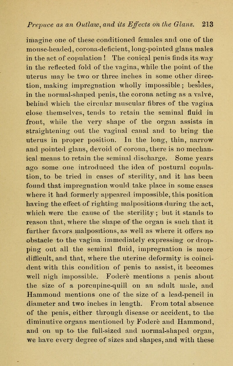imagine one of these conditioned females and one of tlie mouse-lieaded, covona-deficient, long-pointed glans males in the act of coinilation ! The conical penis finds its way in the reflected fold of the vagina, while the point of the uterus ma^' be two or three inches in some other direc- tion, making impregnation wholly impossible; besides, in the normal-shaped penis, the corona acting as a valve, behind which the circular muscular fibres of the vagina close themselves, tends to retain the seminal fluid in front, while the very shape of the organ assists in straightening out tlie vaginal canal and to bring the uterus in proper position. In the long, thin, narrow and pointed glans, devoid of corona, there is no mechan- ical means to retain the seminal discharge. Some years ago some one introduced the idea of postural copula- tion, to be tried in cases of sterility, and it has been found that impregnation would take place in some cases where it had formerly appeared impossible, this position having the effect of righting malpositions during the act, which were the cause of the sterility; but it stands to reason that, where the shape of the organ is such that it furtlier favors malpositions, as well as where it offers no obstacle to the vagina immediately expressing or drop- ping out all the seminal fluid, impregnation is more difficult, and that, where the uterine deformity is coinci- dent with this condition of penis to assist, it becomes well nigh impossible. Fodere mentions a penis about the size of a porcupine-quill on an adult male, and Hammond mentions one of the size of a lead-pencil in diameter and two inches in length. From total absence of the penis, either through disease or accident, to the diminutive organs mentioned by Fodere and Hammond, and on up to tlie full-sized and normal-shaped organ, we have ever}' degree of sizes and shapes, and with these