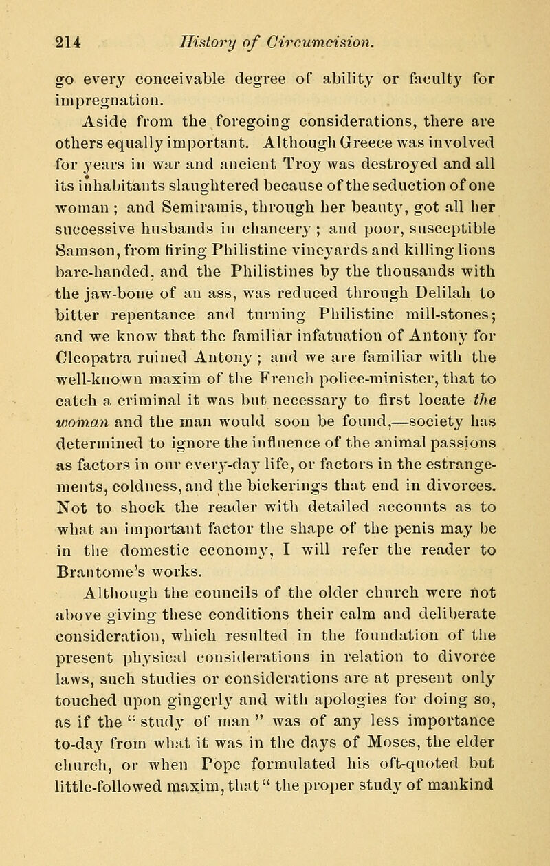 go every conceivable degree of ability or faculty for impregnation. Aside from the foregoing considerations, there are others equally important. Although Greece was involved for 3'ears in war and ancient Troy was destroyed and all its inhabitants slaughtered because of the seduction of one woman ; and Semiramis, through her beautj', got all her successive husbands in chancery ; and poor, susceptible Samson, from firing Philistine vineyards and killing lions bare-handed, and the Philistines by the thousands with the jaw-bone of an ass, was reduced through Delilah to bitter repentance and turning Philistine mill-stones; and we know that the familiar infatuation of Antony for Cleopatra ruined Antonj^; and we are familiar with the well-known maxim of the French police-minister, that to catch a criminal it was but necessary to first locate the woman and the man would soon be found,—society has determined to ignore the influence of the animal passions as factors in our every-day life, or factors in the estrange- ments, coldness, and the bickerings that end in divorces. Not to shock the reader with detailed accounts as to what an important factor the shape of the penis may be in the domestic economy, I will refer the reader to Bran tome's works. Although the councils of the older church were not above giving these conditions their calm and deliberate consideration, which resulted in the foundation of the present physical considerations in relation to divorce laws, such studies or considerations are at present only touched upon gingerly and with apologies for doing so, as if the  study of man  was of any less importance to-day from what it was in the days of Moses, the elder church, or when Pope formulated his oft-quoted but little-followed maxim, that the proper study of mankind