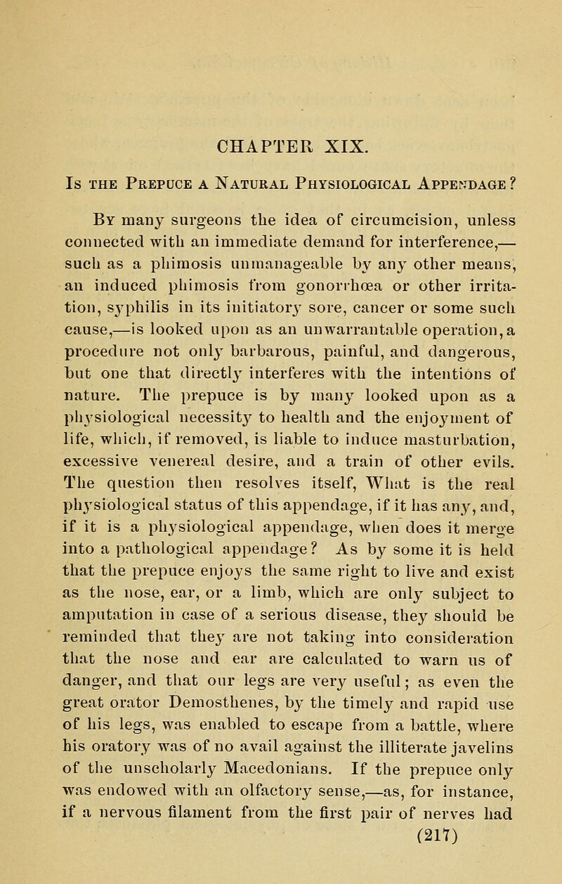 CHAPTER XIX. Is THE Prepuce a Natural Physiological AppEriDAGE ? By many surgeons the idea of circumcision, unless connected with an immediate demand for interference,— sucli as a phimosis unmanageable by any other means, an induced phimosis from gonorrhoea or other irrita- tion, S3'philis in its initiator}- sore, cancer or some such cause,—is looked upon as an unwarrantable operation,a procedure not onl}- barbarous, painful, and dangerous, but one that directly interferes with the intentions of nature. The prepuce is by many looked upon as a ph3'siological necessit}' to health and the enjoj'^ment of life, whicli, if removed, is liable to induce masturbation, excessive venereal desire, and a train of other evils. The question then resolves itself. What is the real physiological status of this appendage, if it has any, and, if it is a ph3'siological appendage, when does it merge into a pathological appendage? As by some it is held that the prepuce enjoys the same right to live and exist as the nose, ear, or a limb, which are only subject to amputation in case of a serious disease, they should be reminded that they are not taking into consideration that the nose and ear are calculated to warn us of danger, and that our legs are very useful; as even the great orator Demosthenes, by the timely and rapid use of his legs, was enabled to escape from a battle, where his oratory w^as of no avail against the illiterate javelins of the unscholarly Macedonians. If the prepuce only was endowed with an olfactory sense,—as, for instance, if a nervous filament from the first pair of nerves had mi)